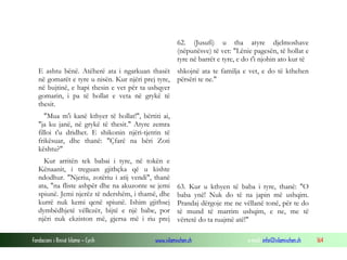 Fondacioni i Rinisë Islame — Cyrih www.islamischen.ch e-mail: info@islamischen.ch 164
62. (Jusufi) u tha atyre djelmoshave
(nëpunësve) të vet: "Lënie pagesën, të hollat e
tyre në barrët e tyre, e do t'i njohin ato kur të
E ashtu bënë. Atëherë ata i ngarkuan thasët
në gomarët e tyre u nisën. Kur njëri prej tyre,
në bujtinë, e hapi thesin e vet për ta ushqyer
gomarin, i pa të hollat e veta në grykë të
thesit.
"Mua m'i kanë kthyer të hollat!", bërtiti ai,
"ja ku janë, në grykë të thesit." Atyre zemra
filloi t'u dridhet. E shikonin njëri-tjetrin të
frikësuar, dhe thanë: "Çfarë na bëri Zoti
kështu?"
Kur arritën tek babai i tyre, në tokën e
Kënaanit, i treguan gjithçka që u kishte
ndodhur. "Njeriu, zotëriu i atij vendi", thanë
ata, "na fliste ashpër dhe na akuzonte se jemi
spiunë. Jemi njerëz të ndershëm, i thamë, dhe
kurrë nuk kemi qenë spiunë. Ishim gjithsej
dymbëdhjetë vëllezër, bijtë e një babe, por
njëri nuk ekziston më, gjersa më i riu prej
shkojnë ata te familja e vet, e do të kthehen
përsëri te ne."
63. Kur u kthyen të baba i tyre, thanë: "O
baba ynë! Nuk do të na japin më ushqim.
Prandaj dërgoje me ne vëllanë tonë, për te do
të mund të marrim ushqim, e ne, me të
vërtetë do ta ruajmë atë!"
 