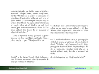 Fondacioni i Rinisë Islame — Cyrih www.islamischen.ch e-mail: info@islamischen.ch 165
nesh tani gjendet me babën tonë, në tokën e
Kënaanit. Mirëpo, njeriu, zotëriu i atij vendi,
na tha: "Me këtë do të kuptoj se jeni njerëz të
ndershëm; lëreni njërin vëlla tek unë, e ju të
tjerët merrni çka ju duhet për shtëpitë tuaja të
uritura dhe shkoni. Pastaj ma sillni vëllanë tuaj
të vogël, ashtu që të bindem se nuk jeni
spiunë, por njerëz të ndershëm. Pastaj do t'ua
kthej vëllanë dhe lirisht do të mundeni të
silleni në këtë shtet."
Duke i shprazur thasët, çdonjëri e gjente
qesen e vet. Kur panë këtë, ata i kaploi frika, e
edhe babën e tyre. "Mua ju më lëni pa
64. (Baba) u tha: "A mos vallë t'jua besoj juve,
ashtu siç ua pata besuar vëllanë e tij? Por
Allahu është ruajtësi më i mirë dhe Ai është
më i mëshirshmi i mëshiruesëve!"
65. E, kur i çelën barrët e tyre, e gjetën pagën
(të hollat) e tyre, që ua kishin kthyer, (atëherë)
thanë: "O baba i ynë! Ç'duam më tepër? Këto
janë gjërat (të hollat) tona; na janë kthyer. Na
do ta furnizojmë familjen tonë dhe do ta
ruajmë vëllanë tonë, dhe do ta shrojmë një
barrë
fëmijë", u tha babai, "Josefi është zhdukur, e
tani dëshironi ta merrni edhe Benjaminin. E
tërë kjo përmbyset mbi mua!"
deveje (ushqim), e kjo është barrë e lehtë."
 