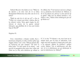 Fondacioni i Rinisë Islame — Cyrih www.islamischen.ch e-mail: info@islamischen.ch 166
Atëherë Ruveni i tha babës së vet: "Mbyti të
dy djemtë e mi nëse nuk do të ta kthej
Benjaminin! Dorëzoma mua dhe unë do të ta
kthej!"
"Djali im nuk do të vijë me ju!", u tha ai,
"Vëllai i tij i vërtetë tani është i vdekur, dhe ky
ka mbetur vetëm. Nëse gjatë rrugës, ku dë-
shironi të niseni, do ta gjente ndonjë
fatkeqësi, nga pikëllimi do të ma çoni kokën
larg në Sheoll!"
Kaptina 43.
Uria e tmerrshme e shtypte vendin. Kur e
harxhuan ushqimin, të cilin e kishin sjellur nga
Egjipti, babai i tyre u tha: "Shkoni përsëri dhe
na furnizoni me pak ushqim." Në këtë i'a
kthej Juda: "Ai njeri qartë na ka thënë: - nuk
guxoni të paraqiteni para meje nëse vëllai nuk
është me ju. Pra, nëse dëshiron që vëllanë ta
66. (Baba) tha: "Unë kurrsesi nuk do ta dërgoj
me ju, përderisa nuk betoheni në Allahun, se
do të ma ktheni ate, përveç se nëse pësoni që
të gjithë." Dhe kur ata dhanë betimin e vet,
(baba) u tha: "Allahu është mbikëqyrës për atë
që flasim ne."
67. E ai tha: "O djemtë e mi, mos hyni në të
njëjtën derë, por në dyer të ndryshme. Unë
asgjë nuk kam mundur të largoj prej jush (çka
u ka caktuar) Allahu! Se pushteti i përket
vetëm Allahut. Tek ai mbështetem unë dhe
tek Ai le të mbështeten ata që dëshirojnë të
jenë të mbështetur (te Allahu)!"
 
