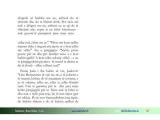 Fondacioni i Rinisë Islame — Cyrih www.islamischen.ch e-mail: info@islamischen.ch 167
dërgosh së bashku me ne, atëherë do të
zbresim dhe do të blejmë drith. Por nëse atë
nuk e dërgon me ne, atëherë ne as që do të
shkojmë atje, sepse ai na është kërcënuar: -
nuk guxoni të paraqiteni para meje nëse
vëllai nuk është me ju." "Përse më keni sjellur
mjerim duke i treguar atij njeriu se e keni edhe
një vëlla?" Ata u përgjigjën: "Njeriu prore
pyeste për ne dhe për familjet tona: a e keni
babën gjallë? A keni edhe ndonjë vëlla? - e ne
iu përgjigjeshim pyetjeve. Si mund ta dinim se
do të thotë: - sillne vëllanë tuaj!"
Pastaj Juda i tha babës së vet, Jaakovit:
"Lëre Benjaminin të vijë me ne, e të çohemi e
të nisemi; kështu do të mundemi të jetojmë, e
jo të vdesim, edhe ne, edhe ti, edhe fëmijët
tanë. Unë të garantoj për te dhe prej meje
kërko përgjegjësi për te. Nëse nuk ta kthej ty
dhe nuk e sjelli para teje, do të jem fajtor gjer
në vdekje. Po të mos hamendeshim kaq tepër,
do kishim shkuar e do të kishim ardhur dy
 