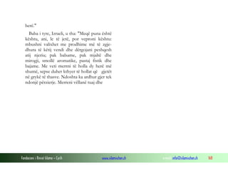 Fondacioni i Rinisë Islame — Cyrih www.islamischen.ch e-mail: info@islamischen.ch 168
herë."
Baba i tyre, Izraeli, u tha: "Meqë puna është
kështu, ani, le të jetë, por veproni kështu:
mbushni valixhet me prodhime më të zgje-
dhura të këtij vendi dhe dërgojani peshqesh
atij njeriu; pak balsame, pak mjaltë dhe
mirogji, smollë aromatike, pastaj fistik dhe
bajame. Me veti merrni të holla dy herë më
shumë, sepse duhet kthyer të hollat që gjetët
në grykë të thasve. Ndoshta ka ardhur gjer tek
ndonjë përzierje. Merreni vëllanë tuaj dhe
 