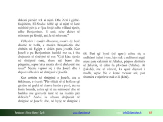 Fondacioni i Rinisë Islame — Cyrih www.islamischen.ch e-mail: info@islamischen.ch 169
shkoni përsëri tek ai njeri. Dhe Zoti i gjithë-
fuqishëm, El-Shadai bëftë që ai njeri të ketë
mëshirë për ju e t'jua lirojë edhe vëllanë tjetër,
edhe Benjaminin. E unë, nëse duhet të
mbetem pa fëmijë, ani, le të mbetem."
Vëllezërit i morën dhuratat, morën dy herë
shumë të holla, e morën Benjaminin dhe
zbritën në Egjipt e dolën para Josefit. Kur
Josefi e pa Benjaminin bashkë me ta, i tha
drejtuesit të shtëpisë së vet: "Çoji këta njerëz
në shtëpinë time, there një berre dhe
përgatite, sepse këta njerëz do të drekojnë me
mua!" Njeriu veproi siç i tha Josefi dhe i
shpuri vëllezërit në shtëpinë e Josefit.
Kur arritën në shtëpinë e Josefit, ata u
frikësuan, e thanë: "Për shkak të të hollave që
gjetëm në grykë të thasve herën e parë, ata na
fusin brenda, ashtu që të na sulmojnë dhe së
bashku me gomarët tanë të na marrin për
skllevër." Andaj iu afruan drejtuesit të
shtëpisë së Josefit dhe, në hyrje të shtëpisë i
68. Pasi që hynë (në qytet) ashtu siç u
urdhëroi babai i tyre, kjo nuk u ndihmoi asgjë
atyre para caktimit të Allahut, përpos dëshirës
së Jakubit, të cilën i'a plotësoi (Allahu). Ai
(Jakubi), me të vërtetë, ka qenë dijetarë i
madh, sepse Ne e kemi mësuar atë, por
shumica e njerëzve nuk e di (këtë).
 