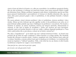 Fondacioni i Rinisë Islame — Cyrih www.islamischen.ch e-mail: info@islamischen.ch 17
vjetër të fusin një kthesë në frymën e re, edhe pse esencialisht e ka modifikuar egzegjezën klasike,
bile tek elita myslimane, të tërhequr me pranverën letrare, kanë nxitur interesim mjaftë të gjallë
për diskutimet fetare. Mirëpo, problemi i egzegjezës ende mbetet i rëndësishëm; nga një anë, duke
pasur parasysh bindshmërinë e personaliteteve të formuar në shkollën dekartiane dhe, nga ana
tjetër, duke pasur parasysh grupin e ideve të përditshme, të cilat përbëjnë themelin e kulturës
popullore.
Për mesin përkatës vërtetë ekziston problemi i ideve të përditshme, ekziston problemi i ideve
teknike. Sikurse që këto kërkojnë nga elita zgjedhje teorike të disa problemeve, po ashtu ato të
parat kërkojnë sjelljen praktike nga masa e ballafaquar me problemet e veta jetësore. Në situatën e
tanishme të çështjes, në shtetet myslimane ekziston një kategori njerëzisht, shkencëtarisht të
arsimuar, të cilët janë të bindur në rrotullimin e Tokës, por ekziston një mori dervishësh-
endacakë, njerëz pa kurrfarë diturish, të cilët me vrullin e spikatur dogmatik predikojnë se "bota
është e palëvizshme dhe se providenca e mbanë atë në bririn e ndonjë kau".
Pra, ideja e "popullarizuar" - që ka lindur nga truri i ndonjë komentuesi kobtar - në shumë raste
posedon diç që është më tepër vendimtare si faktor historik se sa çfaqja teknike. Për shembull,
busulla dhe sekstanti si projekt teknik i Arabëve, megjithatë nuk i kanë shërbyer botës arabe për
ta zbuluar Amerikën, e që prej atëherë kanë qenë të paralizuar në zhvillimin e vet intelektual dhe
moral me kuptimet e "vdekura" popullore. Vallë, a nuk është kjo mu ajo dramë, të cilën Gazaliu
ka dëshiruar ta shprehë me vargjet e veta të famshme:
Kam tjerrë për ata, e tjerra ime ka qenë tejet e njomë,
por në mesin e tyre nuk gjeta tjerrës të mirë.
 