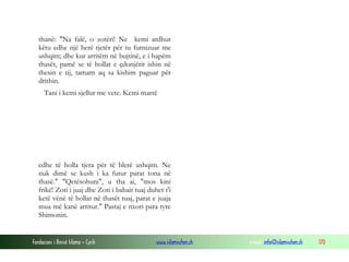 Fondacioni i Rinisë Islame — Cyrih www.islamischen.ch e-mail: info@islamischen.ch 170
thanë: "Na falë, o zotëri! Ne kemi ardhur
këtu edhe një herë tjetër për tu furnizuar me
ushqim; dhe kur arritëm në bujtinë, e i hapëm
thasët, pamë se të hollat e çdonjërit ishin në
thesin e tij, tamam aq sa kishim paguar për
drithin.
Tani i kemi sjellur me vete. Kemi marrë
edhe të holla tjera për të blerë ushqim. Ne
nuk dimë se kush i ka futur parat tona në
thasë." "Qetësohuni", u tha ai, "mos kini
frikë! Zoti i juaj dhe Zoti i babait tuaj duhet t'i
ketë vënë të hollat në thasët tuaj, parat e juaja
mua më kanë arritur." Pastaj e nxori para tyre
Shimonin.
 