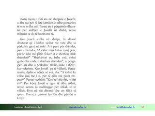 Fondacioni i Rinisë Islame — Cyrih www.islamischen.ch e-mail: info@islamischen.ch 171
Pastaj njeriu i futi ata në shtëpinë e Josefit;
u dha ujë për t'i larë këmbët, e edhe gomarëve
të tyre u dha ujë. Pastaj ata i përgatitën dhura-
tat për ardhjen e Josefit në drekë, sepse
mësuan se do të hanin me të.
Kur Josefi erdhi në shtëpi, i'a dhanë
dhuratat që i kishin sjellur me vete dhe iu
përkulën gjerë në tokë. Ai i pyeti për shëndet,
pastaj vazhdoi: "A është mirë babai i juaj plak,
për të cilin më patët folur? A e shërben ende
shëndeti?" "Shërbëtori yt, baba ynë, është
gjallë dhe ende e shërben shëndeti", u përgji-
gjën ata dhe u përkulën thellë, duke i shpre-
hur nderime. Kur Josefi pa të vëllanë, Benja-
minin, djalin e nënës së vet, tha: "A është ky
vëllai juaj më i ri, për të cilin më patët tre-
guar?" Pastaj vazhdoi: "Zoti të bekoftë, o biri
im!" Pas kësaj Josefi u ngut të dilte jashtë,
sepse zemra iu mallëngjye për shkak të të
vëllait; Hyri në një dhomë dhe aty filloi të
qante. Pastaj e pastroi fytyrën dhe përsëri u
kthye
 