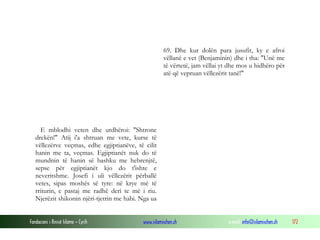 Fondacioni i Rinisë Islame — Cyrih www.islamischen.ch e-mail: info@islamischen.ch 172
69. Dhe kur dolën para jusufit, ky e afroi
vëllanë e vet (Benjaminin) dhe i tha: "Unë me
të vërtetë, jam vëllai yt dhe mos u hidhëro për
atë që vepruan vëllezërit tanë!"
E mblodhi veten dhe urdhëroi: "Shtrone
drekën!" Atij i'a shtruan me vete, kurse të
vëllezërve veçmas, edhe egjiptianëve, të cilit
hanin me ta, veçmas. Egjiptianët nuk do të
mundnin të hanin së bashku me hebrenjtë,
sepse për egjiptianët kjo do t'ishte e
neveritshme. Josefi i uli vëllezërit përballë
vetes, sipas moshës së tyre: në krye më të
rriturin, e pastaj me radhë deri te më i riu.
Njerëzit shikonin njëri-tjetrin me habi. Nga ua
 