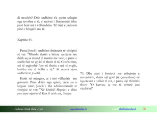 Fondacioni i Rinisë Islame — Cyrih www.islamischen.ch e-mail: info@islamischen.ch 173
di moshën? Dhe urdhëroi t'u çonin ushqim
nga tavolina e tij, e racioni i Benjaminit ishte
pesë herë më i vëllimshëm. Të bijtë e Jaakovit
pinë e hëngrën me të.
Kaptina 44.
Pastaj Josefi i urdhëroi drejtuesit të shtëpisë
së vet: "Mbushi thasët e këtyre njerëzve me
drith aq sa mund të marrin me vete, e parat e
secilit futi në grykë të thesit të tij. Gotën time,
atë të argjendtë fute në thesin e më të voglit,
bashku me të hollat e tij." Ai veproi sipas
urdhërit të Josefit.
Herët në mëngjes, ai i nisi vëllezërit me
gomarët. Posa dolën nga qyteti, ende pa u
larguar mirë, Josefi i tha administratorit të
shtëpisë së vet: "Në këmbë! Shpejto e shko
pas atyre njerëzve! Kur t'i zësh ata, thuaju:
70. Dhe pasi i furnizoi me ushqimin e
nevojshëm, shtini një gotë (të çmueshme) në
ngarkesën e vëllait të vet, e pastaj një thërritës
thirri: "O karvan, ju me të vërtetë jeni
vjedhësa!"
 