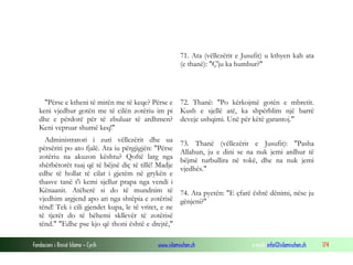 Fondacioni i Rinisë Islame — Cyrih www.islamischen.ch e-mail: info@islamischen.ch 174
71. Ata (vëllezërit e Jusufit) u kthyen kah ata
(e thanë): "Ç'ju ka humbur?"
"Përse e ktheni të mirën me të keqe? Përse e
keni vjedhur gotën me të cilën zotëriu im pi
dhe e përdorë për të zbuluar të ardhmen?
Keni vepruar shumë keq!"
Administratori i zuri vëllezërit dhe ua
përsëriti po ato fjalë. Ata iu përgjigjën: "Përse
zotëriu na akuzon kështu? Qoftë larg nga
shërbëtorët tuaj që të bëjnë diç të tillë! Madje
edhe të hollat të cilat i gjetëm në grykën e
thasve tanë t'i kemi sjellur prapa nga vendi i
Kënaanit. Atëherë si do të mundnim të
vjedhim argjend apo ari nga shtëpia e zotërisë
tënd! Tek i cili gjendet kupa, le të vritet, e ne
të tjerët do të bëhemi skllevër të zotërisë
tënd." "Edhe pse kjo që thoni është e drejtë,"
72. Thanë: "Po kërkojmë gotën e mbretit.
Kush e sjellë atë, ka shpërblim një barrë
deveje ushqimi. Unë për këtë garantoj."
73. Thanë (vëllezërit e Jusufit): "Pasha
Allahun, ju e dini se na nuk jemi ardhur të
bëjmë turbullira në tokë, dhe na nuk jemi
vjedhës."
74. Ata pyetën: "E çfarë është dënimi, nëse ju
gënjeni?"
 
