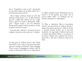 Fondacioni i Rinisë Islame — Cyrih www.islamischen.ch e-mail: info@islamischen.ch 175
tha ai, "megjithatë, vetëm ai tek i cili gjendet
ajo që është vjedhur do të bëhet skllavi im, e
ju të tjerët do të jeni të lirë."
Me të shpejt i lëshuan thasët në tokë dhe
çdonjëri e hapi thesin e vet. Ai filloi bastisjen
nga më i madhi dhe mbaroi tek më i vogli.
Gota u gjend në thesin e Benjaminit. Vëlle-
zërit i shqyen rrobat e tyre me hidhërim.
Pastaj secili e ngarkoi rishtas gomarin e tij dhe
të gjithë u kthyen në qytet.
Kur Juda dhe vëllezërit e tij përsëri hynë në
shtëpinë e Josefit, ai ishte ende aty. U hodhën
75. (Bijtë e Jakubit) thanë: "Dënimi për atë, në
barrën e të cilit gjendet gota është vetë ai
person (bëhet skllav i të vjedhurit një vit).
Kështu i dënojmë ne zullumqarët."
76. Dhe ai (thërritësi) filloi të kontrollojë
barrët e tyre para barrës së vëllait të Jusufit, e
pastaj nxori gotën nga barra e vëllait të tij. Na
e mësuam Jusufin kështu, që ta bëj këtë
mashtrim. Ai, sipas ligjit të mbretit nuk mund
ta merrte (për skllav) vëllanë e vet, përveç se
me lejen e Allahut. Na e ngrisim lart atë që e
duam Ne, e mbi çdo të dituri ka edhe më të
ditur.
në tokë para tij. Atëherë Josefi u tha: "Çfarë
keni bërë? A nuk e dini se një njeri në pozitën
time di të zbulojë të fshehtat?" Juda u përgjigj:
"Çfarë mund t'i përgjigjemi zotërisë tonë? Si
mund të diskutojmë? Me çka të shfajsohemi?
 