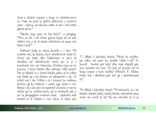 Fondacioni i Rinisë Islame — Cyrih www.islamischen.ch e-mail: info@islamischen.ch 176
Zoti e zbuloi veprën e keqe të shërbëtorëve
tu. Tani ne jemi të gjithë skllevërit e zotëriut
tanë - njësoj, na sikurse edhe ai tek i cili është
gjetur gota."
"Qoftë larg meje të bëj këtë!", u përgjigj.
"Por, ai tek i cili është gjetur kupa do të jetë
skllavi im, e ju të tjerët kthehuni në paqe tek
baba i juaj!"
Atëherë Juda iu afrua Josefit e i tha: "O
zotëriu im, të lutem, lejoi shërbëtorit tënd t'e
thotë një fjalë, dhe hidhërimi yt mos të
derdhet në shërbëtorin tënd: po ti je i
barabartë me vet faraonin. Zotëria juaj na ka
pyetur: a keni babën dhe ndonjë vëlla tjetër?
Ne ju thamë se e kemi babën plak; ai ka edhe
një djalë që i ka lindur në pleqërinë e tij. Ai
është më i riu. Vëllai i tij i vërtetë ka vdekur,
kështu që ka mbetur i vetmi nga nëna e vet.
Babai i tij e do për së tepërmi! Zotëria yt na ka
thënë që ta sjellim këtu, që ta shohësh atë, e
ne iu përgjigjëm zotëriut tanë: - djaloshi nuk
mund ta lë babën e vet; sikur ta linte atë,
77. (Bijtë e Jakubit) thanë: "Nëse ka vjedhë,
po edhe më parë ka vjedhë vëllai i tij!" E,
Jusufi - heshti për këtë dhe nuk shpalli gjë,
por mendoi në vete: "Ju jeni në pozitë më të
keqe (sepse e keni vjedhë vëllanë!). E Allahu
është më i dijshëm për ato që i përshkruani
ju."
78. (Bijtë e Jakubit) thanë: "O ministër, ai e ka
babën shumë plak, andaj merre ndonjërin prej
nesh në vend të tij! Na po shofim se ti je
 