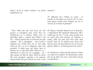 Fondacioni i Rinisë Islame — Cyrih www.islamischen.ch e-mail: info@islamischen.ch 177
babai i tij do të vdiste! Atëherë u ke thënë
shërbëtorëve tu:
bamirës."
79. (Ministri) tha: "Allahu na ruajtë - të
marrim ne atë tjetrin në vend të atij i te cili e
kemi gjetur sendin tonë! Atëherë, na, me të
vërtetë, do të ishim të padrejtë!"
Nëse vëllai juaj nuk vjen këtu, më nuk
guxoni të paraqiteni para meje! Kur na,
shërbëtorët tu, iu kthyem babait tonë, i'a
përcollëm fjalët e zotëriut tanë. Babai i ynë
tha: - shkoni përsëri dhe na furnizoni me pak
ushqim! - Na iu përgjigjëm: - nuk mund të
shkojmë atje. Vetëm nëse me ne vjen edhe
vëllai ynë më i ri, do të zdirgjemi, sepse nuk
guxojmë t'i dalim para atij njeriu nëse së
bashku me ne nuk është edhe vëllai më i ri. -
Shërbëtori yt, baba im, na u përgjigj: - siç e
dini, gruaja mi lindi dy djem. Njëri ka tretur
dhe kam menduar: sigurisht e ka copëtuar
ndonjë bishë! Që prej atëherë më nuk e kam
80. Meqë e humbën shpresën në të (Jusufin),
u shpërndanë dhe bisedonin fshehurazi. Më i
madhi nga ata, tha: "A nuk e dini që baba juaj
ka marrë prej jush betimin në Allahun, e
madje, edhe më parë keni bërë krim ndaj
Jusufit. Nuk do të ndahem prej kësaj toke
derisa të mos më lejoj babai im ose të mos më
gjykojë Allahu, e Ai është gjykatës më i mirë."
81. Kthehuni te babai juaj dhe thuani: O baba
ynë, djali yt ka vjedhur. Na dëshmojmë vetëm
për atë që dimë. Na nuk e kemi ditur një gjë
të padukshme.
 