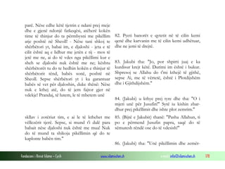 Fondacioni i Rinisë Islame — Cyrih www.islamischen.ch e-mail: info@islamischen.ch 178
parë. Nëse edhe këtë tjetrin e ndani prej meje
dhe e gjenë ndonjë fatkeqësi, atëherë kokën
time të thinjur do ta përmbysni me pikëllim
atje poshtë në Sheoll! - Nëse tani shkoj te
shërbëtori yt, babai im, e djaloshi - jeta e të
cilit është aq e lidhur me jetën e tij - mos të
jetë me ne, ai do të vdes nga pikëllimi kur e
sheh se djaloshi nuk është me ne; kështu
shërbëtorët tu do te hedhin kokën e thinjur të
shërbëtorit tënd, babës sonë, poshtë në
Sheoll. Sepse shërbëtori yt i ka garantuar
babës së vet për djaloshin, duke thënë: Nëse
nuk e kthej atë, do të jem fajtor gjer në
vdekje! Prandaj, të lutem, le të mbetem unë
82. Pyeti banorët e qytetit në të cilin kemi
qenë dhe karvanin me të cilin kemi udhëtuar,
dhe ne jemi të drejtë.
83. Jakubi tha: "Jo, por shpirti juaj e ka
kurdisur krejt këtë. Durimi im është i bukur.
Shpresoj se Allahu do t'mi kthejë të gjithë,
sepse Ai, me të vërtetë, është i Plotdijshëm
dhe i Gjithdijshëm."
84. (Jakubi) u kthye prej tyre dhe tha: "O i
mjeri unë për Jusufin!" Sytë iu kishin zbar-
dhur prej pikëllimit dhe ishte plot zemrim."
skllav i zotëriut tim, e ai le të kthehet me
vëllezërit tjerë. Sepse, si mund t'i dalë para
babait nëse djaloshi nuk është me mua! Nuk
do të mund ta shikoja pikëllimin që do te
kaplonte babën tim."
85. (Bijtë e Jakubit) thanë: "Pasha Allahun, ti
po e përmend Jusufin papra, saqë do të
sëmuresh rëndë ose do të vdesish!"
86. (Jakubi) tha: "Unë pikëllimin dhe zemër-
 