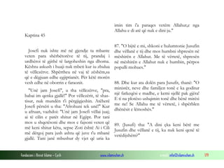 Fondacioni i Rinisë Islame — Cyrih www.islamischen.ch e-mail: info@islamischen.ch 179
Kaptina 45
Josefi nuk ishte më në gjendje ta mbante
veten para shërbëtorëve të tij, prandaj i
urdhëroi të gjithë të largoheshin nga dhoma.
Kështu askush i huaji nuk mbeti kur iu zbulua
të vëllezërve. Shpërtheu në vaj të zëshëm,sa
që e dëgjuan edhe egjiptianët. Për këtë morën
vesh edhe në oborrin e faraonit.
"Unë jam Josefi", u tha vëllezërve, "pra,
babai im qenka gjallë!" Por vëllezërit, të shas-
tisur, nuk mundën t'i përgjigjeshin. Atëherë
Josefi përsëri u tha: "Afrohuni tek unë!" Kur
u afruan, vazhdoi: "Unë jam Josefi vëllai juaj;
ai të cilin e patët shitur në Egjipt. Por tani
mos u shqetësoni dhe mos e fajsoni veten që
më keni shitur këtu, sepse Zoti është Ai i Cili
më dërgoj para jush ashtu që juve t'u mbanë
gjallë. Tani janë mbushur dy vjet që uria ka
imin tim i'a paraqes vetëm Allahut,e nga
Allahu e di atë që nuk e dini ju."
87. "O bijtë e mi, shkoni e hulumtonie Jusufin
dhe vëllanë e tij dhe mos humbni shpresën në
mëshirën e Allahut. Me të vërtetë, shpresën
në mëshirën e Allahut nuk e humbin, përpos
populli mohues."
88. Dhe kur ata dolën para Jusufit, thanë: "O
ministër, neve dhe familjen tonë e ka goditur
një fatkeqësi e madhe, e kemi sjellë pak gjëra!
E ti na plotëso ushqimin tonë dhe bënë mirësi
me ne! Se Allahu me të vërtetë, i shpërblen
dhënësit e lëmoshës."
89. (Jusufi) tha: "A dini çka keni bërë me
Jusufin dhe vëllanë e tij, ku nuk keni qenë të
vetëdijshëm?"
 