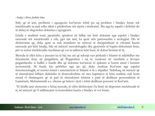 Fondacioni i Rinisë Islame — Cyrih www.islamischen.ch e-mail: info@islamischen.ch 18
Andaj e theva furkën time.
Sido që të jetë, problemi i egzegjezës kur'anore është po aq problem i bindjes fetare tek
intelektualët sa janë edhe idetë e përditshme tek njeriu i rëndomtë. Mu nga ky aspekt i dyfishtë do
të duhej të shqyrtohet doktrina e egzegjezës.
Lënda e studimit tonë, pjesërisht, qëndron në lidhje me këtë doktrinë nga aspekti i bindjes
racionale tek intelektualët e cila, gjer më tani, ka qenë nën patronazhin e teologjisë. Do të
dëshironim që, duke qenë se nuk mundemi në mënyrë të drejtpërdrejtë të ofrojmë bazën
racionale për këtë bindje, bile në mënyrë metodologjike dhe gjerësisht të hapim diskutimin fetar,
për ta nxitur intelektualin mysliman që vet ta ndërton këtë bazë, të duhur besimit të tij.
Metoda të cilën këtu e pasuam ka të bëj me atë që ndonjë rast përkatës i Islamit të ndërlidhet me
fenomenin fetar në përgjithësi, që Pejgamberi i saj të vendoset në zinxhirin e lëvizjes
pejgamberike si hallkë e fundit dhe që doktrina kur'anore të spikatet si burim amzë i burimit
monoteistik. Së fundi, kjo përbëhet nga ajo që, duke studiuar Kur'anin nga aspekti
fenomenologjik, të nxirret kriteri i autenticitetit të Islamit si fe e shpallur. Ndërkaq, në mënyrë që
të riinstalojmë lidhjen dialektike të domosdoshme në mes kaptinave të këtij studimi, nuk kemi
mund t'i shmangemi që së pari të riinstalojmë kriterin e parë të dedikuar personalitetit të
Lajmëtarit, Muhammedit a.s. sikurse që kriteri i dytë i është dedikuar porosisë së Kur'anit.
Të këtilla janë elementet e kësaj metode, të cilën dëshirojmë t'ia lëmë në disponim intelektualit të
ri, në mënyrë që t'i ndihmojmë ta konsolidon bazën e bindjes së vet fetare.
 
