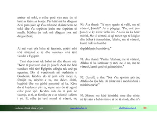 Fondacioni i Rinisë Islame — Cyrih www.islamischen.ch e-mail: info@islamischen.ch 180
arritur në tokë, e edhe pesë vjet nuk do të
ketë as lërim as korrje. Për këtë më ka dërguar
Zoti para juve që t'ua mbronë ekzistencën në
tokë dhe t'u shpëton jetën me shpëtim të
madh. Kështu ju nuk më dërguat por më
dërgoi Zoti;
90. Ata thanë: "A mos qenke ti vallë, me të
vërtetë, Jusufi?" Ai u përgjigj: "Po, unë jam
Jusufi, e ky është vëllai im. Allahu na ka bërë
mirësi, Me të vërtetë, ai që ruhet nga të këqijat
dhe bëhet i durueshëm, Allahu, me të vërtetë,
kurrë nuk ua humbë
Ai më vuri për baba të faraonit, zotëri mbi
tërë shtëpinë e tij dhe sundues mbi tërë
vendin e Egjiptit.
Tani shpejtoni tek babai im dhe thuani atij:
"Këtë të porositë djali yt, Josefi: Zoti më bëri
sundues mbi tërë Egjiptin; zdirgju tek unë pa
ngurrim. Do të vendosesh në rrethinën e
Goshenit. Kështu do të jesh afër meje: ti,
fëmijët tu, nipërit e tu, me delet, dhitë,
bagëtitë dhe me gjithë pasurinë që ke. Këtu
do të kujdesem për ty, sepse uria do të zgjatë
edhe pesë vjet. Kështu nuk do të jesh në
skamje, as ti, as familja yte e as ndonjë i afërm
i yti. E, edhe ju vetë mund të vëreni, siç
shpërblimin bamirësve."
91. Ata thanë: "Pasha Allahun, me të vërtetë,
Allahu të ka lartësuar ty mbi ne, e ne, me të
vërtetë, kemi qenë të gabueshëm."
92. (Jusufi) u tha: "Sot s'ka qortim për ju;
Allahu do t'ju falë. Ai është më i mëshirshmi i
mëshiruesëve!"
93. Shkoni me këtë këmishë time dhe vënie
në fytyrën e babës tim e ai do të shoh, dhe m'i
 