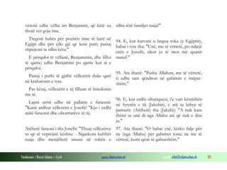 Fondacioni i Rinisë Islame — Cyrih www.islamischen.ch e-mail: info@islamischen.ch 181
vërenë edhe vëllai im Benjamini, që këtë ua
thotë vet goja ime.
Tregoni babës për pozitën time të lartë në
Egjipt dhe për çdo gjë që keni parë; pastaj
shpejtoni ta sillni këtu."
E përqafoi të vëllanë, Benjaminin, dhe filloi
të qante; edhe Benjamini po qante kur ai e
përqafoi.
Pastaj i puthi të gjithë vëllezërit duke qarë
në kraharorin e tyre.
Pas kësaj, vëllezërit e tij filluan të bisedonin
me të.
Lajmi arriti edhe në pallatin e faraonit:
"Kanë ardhur vëllezërit e Josefit! "Kjo i erdhi
mirë faraonit dhe oborrtarëve të tij.
sillni tërë familjet tuaja!"
94. E, kur karvani u largua toka (e Egjiptit),
babai i tyre tha: "Unë, me të vërtetë, po ndjejë
erën e Jusufit, sikur ju të mos më quanit
matuf."
95. Ata thanë: "Pasha Allahun, me të vërtetë,
ti edhe tani qëndron në gabimin e mëpar-
shëm."
96. E, kur erdhi sihariquesi, i'a vuri këmishën
në fytyrën e tij (Jakubit), e atij iu kthye të
pamurit. (Atëherë) tha (Jakubi): "A nuk kam
thënë se unë di nga Allahu atë që nuk e dini
ju."
Atëherë faraoni i tha Josefit: "Thuaj vëllezërve
tu që të veprojnë kështu: - Ngarkoni kafshët
tuaja dhe menjëherë nisuni në tokën e
97. Ata thanë: "O babai ynë, kërko falje për
ne (nga Allahu) për gabimet tona; ne me të
vërtetë, kemi qenë të gabueshëm."
 