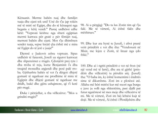 Fondacioni i Rinisë Islame — Cyrih www.islamischen.ch e-mail: info@islamischen.ch 182
Kënaanit. Merrne babën tuaj dhe familjet
tuaja dhe ejani tek unë! Unë do t'ju jap tokën
më të mirë në Egjipt, dhe do të kënaqeni nga
begatia e këtij vendi." Pastaj urdhëroi edhe
këtë: "Veproni kështu: nga shteti egjiptian
merrni karroca për gratë e për fëmijët tuaj,
merreni babën dhe ejani. Mos t'ju dhimbsen
sendet tuaja, sepse krejtë çka është më e mira
në Egjipt do të jetë e juaja!"
Djemtë e Jaakovit ashtu vepruan. Sipas
urdhërit të faraonit, Josefi ua siguroi karrocat
dhe shpenzimet e rrugës. Çdonjërit prej tyre i
dha rroba të reja, kurse Benjaminit i'a dha
treqind monedha argjendi dhe pesë palë rro-
ba. Gjithashtu babës së vet i'a dërgoi: dhjetë
gomarë të ngarkuar me prodhime të mira të
Egjiptit dhe dhjetë gomarë të ngarkuar me
dridh, bukë dhe gjëra ushqimore, që t'i ketë
për rrugë.
Duke i përcjellur, u tha vëllezërve: "Mos u
grindni rrugës!"
98. Ai u përgjigj: "Do ta lus Zotin tim që t'ju
falë. Me të vërtetë, Ai është falës dhe
mëshirues."
99. Dhe kur ata hynë te Jusufi, i afroi pranë
vetit prindërit e vet dhe tha: "Vendosuni në
Misir, me lejen e Zotit, të liruar nga çdo
frikë."
100. Dhe ai i ngriti prindërit e vet në fron (në
një vend më të lartë), dhe ata të gjithë (prin-
dërit dhe vëllezërit) iu përulën atij. (Jusufi)
tha: "O baba im, ky është komentimi i ëndrrës
sime të dikurshme. Zoti im e plotësoi atë.
Allahu më bëri mirësi kur më nxori nga burgu
e juve ju solli nga shkretëtira, pasi djalli pat
futur ngatërresë në mes meje dhe vëllezërve të
mi. Me të vërtetë, Zoti im bëj lehtësi kujt të
dojë. Me të vërtetë, Ai është i Plotdijshëm dhe
 