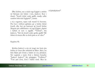 Fondacioni i Rinisë Islame — Cyrih www.islamischen.ch e-mail: info@islamischen.ch 183
Dhe kështu, ata u nisën nga Egjipti e arritën
në Kënaan tek babai i tyre, Jaakovi. Kur i
thanë: "Josefi është ende gjallë, madje edhe
sundon mbi tërë Egjiptin!", zemra
i Gjithdijshëm!"
e tij u ngurros, sepse nuk mund t'u besonte.
Por kur i rrëfyen gjithçka që u kishte thënë
Josefi, dhe kur pa karrocat që Josefi kishte
dërguar për udhëtimin e tij nga Egjipti, shpirti
i babait të tyre u ngjallë. "Vërtetë", tha
Jaakovi, "biri im Josefi ende qenka gjallë! Më
duhet të nisem dhe ta shoh para se të vdes."
Kaptina 46.
Kështu Jaakovi u nis në rrugë me krejt çka
kishte të veten dhe mbërriti në Bëer- Shev, ku
bëri flijim për Zotin e babës së vet, Jichakut.
Në vegimin e natës Zoti e thërret Izraelin:
"Jaakov! Jaakov!" Ky përgjigjet: "Urdhëro!"
"Unë jam Zoti, Zoti i babës tënd. Mos ke
 
