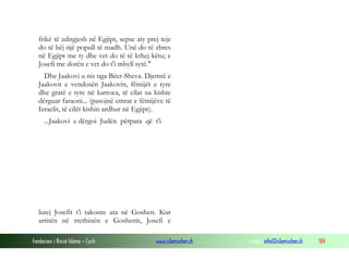 Fondacioni i Rinisë Islame — Cyrih www.islamischen.ch e-mail: info@islamischen.ch 184
frikë të zdirgjesh në Egjipt, sepse aty prej teje
do të bëj një popull të madh. Unë do të zbres
në Egjipt me ty dhe vet do të të kthej këtu; e
Josefi me dorën e vet do t'i mbyll sytë."
Dhe Jaakovi u nis nga Bëer-Sheva. Djemtë e
Jaakovit e vendosën Jaakovin, fëmijët e tyre
dhe gratë e tyre në karroca, të cilat ua kishte
dërguar faraoni... (pasojnë emrat e fëmijëve të
Izraelit, të cilët kishin ardhur në Egjipt).
...Jaakovi e dërgoi Judën përpara që t'i
lutej Josefit t'i takonte ata në Goshen. Kur
arritën në rrethinën e Goshenit, Josefi e
 