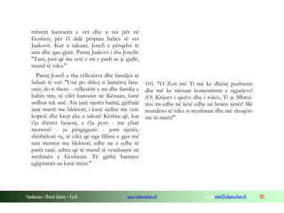 Fondacioni i Rinisë Islame — Cyrih www.islamischen.ch e-mail: info@islamischen.ch 185
mbrejti karrocën e vet dhe u nis për në
Goshen, për t'i dalë përpara babës së vet
Jaakovit. Kur u takuan, Josefi e përqafoi të
atin dhe qau gjatë. Pastaj Jaakovi i tha Josefit:
"Tani, pasi që me sytë e mi e pash se je gjallë,
mund të vdes."
Pastaj Josefi u tha vëllezërve dhe familjes së
babait të vet: "Unë po shkoj ti lajmëroj fara-
onit; do ti them: - vëllezërit e mi dhe familja e
babës tim, të cilët banonin në Kënaan, kanë
ardhur tek unë. Ata janë njerëz barinj, gjithnjë
janë marrë me blektori; i kanë sjellur me vete
kopetë dhe krejt çka u takon! Kështu që, kur
t'ju thërret faraoni, e t'ju pyet: - me çfarë
merreni? - ju përgjigjuni: - jemi njerëz,
shërbëtorë tu, të cilët që nga fillimi e gjer më
tani merren me blektori; edhe ne e edhe të
parët tanë, ashtu që të mund të vendoseni në
rrethinën e Goshenit. Të gjithë barinjve
egjiptianët ua kanë mëni."
101. "O Zoti im! Ti më ke dhënë pushtetin
dhe më ke mësuar komentimin e ngjarjeve!
(O) Krijues i qiejve dhe i tokës, Ti je Mbroj-
tësi im edhe në këtë edhe në botën tjetër! Më
mundëso të vdes si mysliman dhe më shoqëro
me të mirët!"
 