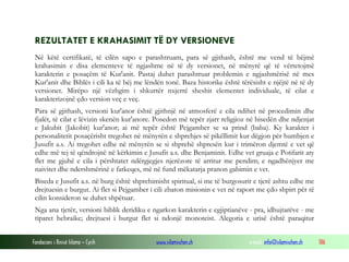 Fondacioni i Rinisë Islame — Cyrih www.islamischen.ch e-mail: info@islamischen.ch 186
REZULTATET E KRAHASIMIT TË DY VERSIONEVE
Në këtë certifikatë, të cilën sapo e parashtruam, para së gjithash, është me vend të bëjmë
krahasimin e disa elementeve të ngjashme në të dy versionet, në mënyrë që të vërtetojmë
karakterin e posaçëm të Kur'anit. Pastaj duhet parashtruar problemin e ngjashmërisë në mes
Kur'anit dhe Biblës i cili ka të bëj me lëndën tonë. Baza historike është tërësisht e njëjtë në të dy
versionet. Mirëpo një vëzhgim i shkurtër nxjerrë sheshit elementet individuale, të cilat e
karakterizojnë çdo version veç e veç.
Para së gjithash, versioni kur'anor është gjithnjë në atmosferë e cila ndihet në procedimin dhe
fjalët, të cilat e lëvizin skenën kur'anore. Posedon më tepër zjarr religjioz në bisedën dhe ndjenjat
e Jakubit (Jakobit) kur'anor; ai më tepër është Pejgamber se sa prind (baba). Ky karakter i
personalitetit posaçërisht tregohet në mënyrën e shprehjes së pikëllimit kur dëgjon për humbjen e
Jusufit a.s. Ai tregohet edhe në mënyrën se si shprehë shpresën kur i trimëron djemtë e vet që
edhe më tej të qëndrojnë në kërkimin e Jusufit a.s. dhe Benjaminit. Edhe vet gruaja e Potifarit aty
flet me gjuhë e cila i përshtatet ndërgjegjes njerëzore të arritur me pendim; e ngadhënjyer me
naivitet dhe ndershmërinë e fatkeqes, më në fund mëkatarja pranon gabimin e vet.
Biseda e Jusufit a.s. në burg është shprehimisht spiritual, si me të burgosurit e tjerë ashtu edhe me
drejtuesin e burgut. Ai flet si Pejgamber i cili zbaton misionin e vet në raport me çdo shpirt për të
cilin konsideron se duhet shpëtuar.
Nga ana tjetër, versioni biblik deridiku e ngarkon karakterin e egjiptianëve - pra, idhujtarëve - me
tiparet hebraike; drejtuesi i burgut flet si ndonjë monoteist. Alegoria e urisë është paraqitur
 