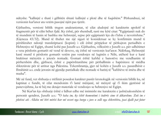 Fondacioni i Rinisë Islame — Cyrih www.islamischen.ch e-mail: info@islamischen.ch 187
ndryshe: "kallinjtë e thatë i gëlltitën shtatë kallinjtë e plotë dhe të fuqishëm." Përkundrazi, në
versionin kur'anor ata vetëm pasojnë njëri pas tjetrit.
Gjithashtu, versioni biblik tregon anakranizmat, të cilat aludojnë në karakterin apokrif të
fragmentit për të cilin bëhet fjalë. Ky është, për shembull, rasti me këtë citat: "Egjiptianët nuk do
të mundnin të hanin së bashku me hebrenjtë, sepse për egjiptianët kjo do t'ishte e neveritshme."
(Gjeneza 43/32). Mund të thuhet me një siguri të konsideruar se ky konfirmim mund ti
përshkruhet ndonjë transkriptuesi (kopisti) i cili është përpjekur të përkujton periudhën e
Hebrenjve në Egjipt, shumë kohë pas Jusufit a.s. Gjithashtu, vëllezërit e Jusufit a.s. për udhëtimet
e veta përdorin gomarët në vend të deveve, siç është në versionin kur'anor. Ndërkaq, Hebrenjtë
kanë mund ti përdorin gomarët vetëm pas vendosjes në luginën e Nilit, atëherë kur e kanë
braktisur mënyrën e jetesës nomade. Gomari është kafshë e banorëve me vendbanim të
përhershëm dhe, gjithsesi, është e papërshtatshme për përballimin e hapësirave të mëdha
shkretirore për të arritur nga Palestina. Tekembramja, gjer në kohën e Jusufit a.s. pasardhësit e
Ibrahimit a.s. ende jetonin në gjendje patrialkale dhe nomade si barinj të "kafshëve të imëta dhe të
trasha".
Më në fund, vet shthurja e rrëfimit posedon karakter pastër kronologjik në versionin biblik ku, në
kaptinat e fundit, të cilat mendonim t'i lamë mënjanë, në mënyrë që t'i ikim gjerësisë së
panevojshme, ka të bëj me detajet materiale së vendosjes se hebrenjve në Egjipt.
Në Kur'an kjo shthurje është e lidhur edhe më intimisht me karakterin e jashtëzakonshëm të
personit qendror, Jusufit a.s.: "O baba im, ky është komentimi i ëndrrës sime të dikurshme. Zoti im e
plotësoi atë. Allahu më bëri mirësi kur më nxori nga burgu e juve u solli nga shkretëtira, pasi djalli pat futur
 