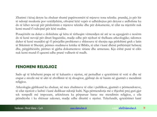 Fondacioni i Rinisë Islame — Cyrih www.islamischen.ch e-mail: info@islamischen.ch 19
Zbatimi i kësaj detyre ka zbuluar shumë papërsosmëri të mjeteve tona teknike. prandaj, jo për hir
të ndonjë modestie por vetëdijshëm, ofrojmë këtë vepër si udhëdrejtus për detyrat e ardhshme ku
do të kihet nevojë për përdorimin e mjeteve teknike dhe për dokumente, të cilat na mjerisht nuk
kemi mund t'i tubojmë për këtë studim.
Posaçërisht na duket e dobishme që këtu të tërheqim vëmendjen në atë se sa egzegjetët e nesërm
do të kenë nevojë për dituri linguistike, madje edhe për njohuri të thelluara arkeologjike; sidomos
duhet të kenë mundësi që t'i përcjellin problemet e shkresave të shenjta nga përkthimi grek e latin
të Shkrimit të Shenjtë, përmes studimeve kritike të Biblës, të cilat i kanë dhënë priftërinjtë hebrenj
dhe, përgjithësisht, përmes të gjitha dokumenteve siriane dhe armenase. Kjo është punë të cilës
nuk kemi mund t'i qasemi edhe pranë vullnetit të madh.
FENOMENI RELIGJIOZ
Sado që të kthehemi prapa në të kaluarën e njeriut, në periudhat e qytetërimit të vetë si dhe në
etapat e nivelit më të ulët të zhvillimit të tij shoqëror, gjithnjë do të hasim në gjurmët e mendimit
religjioz.
Arkeologjia gjithkund ka zbuluar, në mes zbulimeve të cilat i publikon, gjurmët e përmendoreve,
të cilat njerëzit e lashtë i kanë dedikuar ndonjë kulti. Nga përmendorja më e thjeshtë prej guri gjer
tek tempulli më impozant, arkitektura ka përparuar baraz me mendimin religjioz, e cila
përndryshe i ka shënuar zakonet, madje edhe dituritë e njeriut. Tekefundit, qytetërimet kanë
 