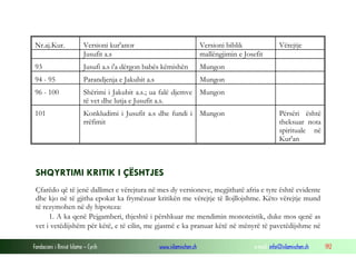 Fondacioni i Rinisë Islame — Cyrih www.islamischen.ch e-mail: info@islamischen.ch 192
Nr.aj.Kur. Versioni kur'anor Versioni biblik Vërejtje
Jusufit a.s mallëngjimin e Josefit
93 Jusufi a.s i'a dërgon babës këmishën Mungon
94 - 95 Parandjenja e Jakubit a.s Mungon
96 - 100 Shërimi i Jakubit a.s.; ua falë djemve
të vet dhe lutja e Jusufit a.s.
Mungon
101 Konkludimi i Jusufit a.s dhe fundi i
rrëfimit
Mungon Përsëri është
theksuar nota
spirituale në
Kur'an
SHQYRTIMI KRITIK I ÇËSHTJES
Çfarëdo që të jenë dallimet e vërejtura në mes dy versioneve, megjithatë afria e tyre është evidente
dhe kjo në të gjitha epokat ka frymëzuar kritikën me vërejtje të llojllojshme. Këto vërejtje mund
të rezymohen në dy hipoteza:
1. A ka qenë Pejgamberi, thjeshtë i përshkuar me mendimin monoteistik, duke mos qenë as
vet i vetëdijshëm për këtë, e të cilin, me gjasmë e ka pranuar këtë në mënyrë të pavetëdijshme në
 