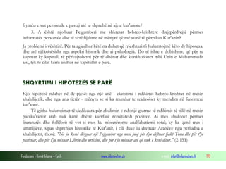 Fondacioni i Rinisë Islame — Cyrih www.islamischen.ch e-mail: info@islamischen.ch 193
frymën e vet personale e pastaj atë te shprehë në ajete kur'anore?
3. A është njoftuar Pejgamberi me shkresat hebreo-krishtere drejtpërdrejtë përmes
informatës personale dhe të vetëdijshme në mënyrë që më vonë të përpilon Kur'anin?
Ja problemi i vështirë. Për ta zgjedhur këtë na duhet që rrjeshtazi t'i hulumtojmë këto dy hipoteza,
dhe atë njëkohësisht nga aspekti historik dhe ai psikologjik. Do të ishte e dobishme, që për tu
kuptuar ky kapitull, të përkujtohemi për të dhënat dhe konkluzionet mbi Unin e Muhammedit
a.s., tek të cilat kemi ardhur në kapitullin e parë.
SHQYRTIMI I HIPOTEZËS SË PARË
Kjo hipotezë ndahet në dy pjesë: nga një anë - ekzistimi i ndikimit hebreo-krishter në mesin
xhahilijetik, dhe nga ana tjetër - mënyra se si ka mundur te realizohet ky mendim në fenomeni
kur'anor.
Të gjitha hulumtimet të dedikuara për zbulimin e ndonjë gjurme të ndikimit të tillë në mesin
paraku'ranor arab nuk kanë dhënë kurrfarë rezultatesh pozitive. Ai mes zbulohet përmes
literaturës dhe folklorit të vet si mes ku mbretëronte analfabetizmi total; ky ka qenë mes i
ummijjëve, sipas shprehjes historike të Kur'anit, i cili duke iu drejtuar Arabëve nga periudha e
xhahilijetit, thotë: "Ne ju kemi dërguar një Pejgamber nga mesi juaj për t'ju dëftuar fjalët Tona dhe për t'ju
pastruar, dhe për t'ju mësuar Librin dhe urtësinë, dhe për t'ju mësuar atë që nuk e keni ditur." (2-151)
 