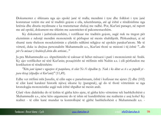 Fondacioni i Rinisë Islame — Cyrih www.islamischen.ch e-mail: info@islamischen.ch 194
Dokumentet e shkruara nga ajo epokë janë të rralla; mendimi i tyre dhe folklori i tyre janë
konstatuar vetëm me anë të traditës gojore e cila, tekembramja, atë që është e rëndësishme nga
letërsia dhe dituria myslimane e ka transmetuar shekuj me radhë. Por, Kur'ani paraqet, në raport
me atë epokë, dokument me shkrim me autenticitet të pakontestueshëm.
Ky dokument i jashtëzakonshëm, i verifikuar me traditën gojore, asgjë nuk na tregon për
ekzistimin e ndonjë mendim monoteistik të përhapur në mesin xhahilijetik. Përkundrazi, ai në
shumë raste thekson mosekzistimin e çfarëdo ndikimi religjioz në epokën parakur'anore. Me të
vërtetë, duke iu drejtua personalisht Muhammedit a.s., Kur'ani thotë se misioni i tij është "...dhe
për t'u mësuar (Arabëve)Librin dhe urtësinë..."
Ja pra Muhammedin a.s. shprehimisht të caktuar të bëhet mësuesi i parë i monoteizmit në Arabi.
Ky ajet verifikohet në tërë Kur'anin; posaçërisht në rrëfimin mbi Nuhin a.s. i cili përfundon me
konkluzion të rëndësishëm:
"Këto janë lajmet e ngjarjeve të panjohura, të cilat Ne t'i shpallim ty. Nuk i ke ditur as ti e as populli yt -
para kësaj (shpalljes së Kur'anit)" (11,49).
Edhe vet rrëfimi mbi Jusufin, të cilin sapo e parashtruam, është i kufizuar me ajetet (3) dhe (102)
të cilat kanë karakter historik njësoj sikurse ky (paraprak), që do të thotë vërtetimin se nga
kronologjia monoteistike asgjë nuk është shpallur në mesin arab.
Çfarë vlere dialektike do të kishin të gjitha këto ajete, të gjitha këto vërtetime tek bashkëkohësit e
Muhammedit a.s., nëse këto argumente do të ishin në kundërthënie me realitetin e asaj kohe? Ky
realitet - të cilin kanë mundur ta kontrollojnë të gjithë bashkëkohësit e Muhammedit a.s. -
 