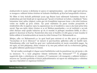 Fondacioni i Rinisë Islame — Cyrih www.islamischen.ch e-mail: info@islamischen.ch 195
ekskluzivisht të marrur si dëshmitar të ajeteve të sipërpërmendura - nuk është asgjë tjetër përveç
se mungesa e ndikimit hebreo-krishter në kulturën xhahilijetik, që Kur'ani kategorikisht vërteton.
Në fillim të këtij shekulli priftërinjtë jezuit nga Bejruti kanë ndërmarrë hulumtime shumë të
rëndësishme për këtë lëndë për të raportuar për "poetët të krishterë në kohën e xhahilijetit." Këto
hulumtime kanë sjellur (shpjerr) vetëm gjer tek komplikimi impozant letrar e cila është krishtere
vetëm me titullin që posa cekëm. Ajo punë mahnitëse ka pasur rezultat posaçërisht të
rëndësishëm dhe të papritur sepse ka argumentuar mu të kundërtën e asaj se çka kanë pritur këta
autorë. Nga ana tjetër, duhet vërejtur se as në Mekken paraislamike, e as në rrethinën e saj nuk
është shënuar asnjë qendër kulturore që do të mundte të përhapte mendimin biblik, të cilin e
gjejmë të akcentuar në Kur'an. Numërohen disa raste të hanifëve të cilët gjoja se kanë mundur të
kishin ndikim të konsiderueshëm në mesin ku është formuar Uni i Muhammedit a.s.
Mirëpo, edhe vet Muhammedi a.s. ka qenë hanif para misionit të vet dhe ajetet që i përkasin
"mosnjohjes së tij të shkresave" në mënyrë të paevitueshme aplikohen edhe në hanifët tjerë.
Tekembramja edhe vetë hanifi ka qenë rast i jashtëzakonshëm në mesin esencialisht pagan. Aq
më tepër, në këtë pikëpamje, duhet vërejtur se ky mes prej atëherë nuk ka evolucionuar gjithaq,
me gjithë ndikimin qindravjeçar të Islamit.
Në një studim sociologjik të shquar autori bashkëkohor arab ka parashtruar mu atë pyetje e cila
na intereson: "A e kanë përgatitur Islamin krishterimi dhe hebraizmi?" xxxiii
Ai përgjigjet
negativisht duke u mbështetur në vërejtjen e P. Lammensit i cili mungesën e ndikimit krishter e
arsyeton me "pozitën periferike të këtyre përkushtimtarëve në raport me mbikëqyrjen e volitshme
nga ana e hijerarkisë së organizuar krishtere."
 