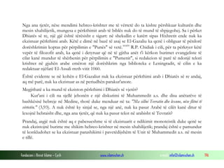 Fondacioni i Rinisë Islame — Cyrih www.islamischen.ch e-mail: info@islamischen.ch 196
Nga ana tjetër, nëse mendimi hebreo-krishter me të vërtetë do ta kishte përshkuar kulturën dhe
mesin xhahilijetik, mungesa e përkthimit arab të biblës nuk do të mund të shpjegohej. Sa i përket
Dhiatës së re, një gjë është tërësisht e sigurt: në shekullin e katërt sipas Hixhretit ende nuk ka
ekzistuar përkthimi arab. Këtë e dimë në bazë të asaj se El-Gazaliu ka qenë i obliguar të përdorë
dorëshkrimin koptas për përpilimin e "Punës" së vetë.xxxiv
R.P. Chidiak i cili, për ta përkryer këtë
vepër të filozofit arab, ka qenë i detyruar që në të gjitha anët t'i kërkon burimet evangjeliste të
cilat kanë mundur të shërbenin për përpilimin e "Pumenit", si redakcion të parë të ndonjë teksti
krishter në gjuhën arabe emëron një dorëshkrim nga biblioteka e Leningradit, të cilin e ka
redaktuar njëfarë El-Assali rreth vitit 1060.
Është evidente se në kohën e El-Gazaliut nuk ka ekzistuar përkthimi arab i Dhiatës së re andaj,
aq më parë, nuk ka ekzistuar as në periudhën parakur'anore.
Megjithatë a ka mund të ekziston përkthimi i Dhiatës së vjetër?
Kur'ani i cili na sjellë jehonën e një diskutimi të Muhammedit a.s. dhe disa anëtarëve të
bashkësisë hebreje në Medine, thotë duke menduar në ta: "Ma sillni Tevratin dhe lexone, nëse flitni të
vërtetën." (3,93). A nuk është ky sinjal se, nga një anë, nuk ka pasur Arabë të cilët kanë ditur të
lexojnë hebraisht dhe, nga ana tjetër, që nuk ka pasur tekst në arabisht të Tevratit?
Prandaj, asgjë nuk është aq e pabesueshme si të ekzistuarit e ndikimit monoteistik duke qenë se
nuk ekzistojnë burime me shikim hebreo-krishter në mesin xhahilijetik; prandaj është e pamundur
të konkludohet se ka ekzistuar parashikimi i pavetëdijshëm të Unit të Muhammedit a.s. në mesin
e tillë.
 
