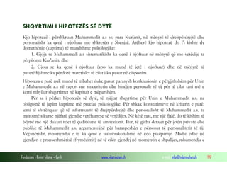 Fondacioni i Rinisë Islame — Cyrih www.islamischen.ch e-mail: info@islamischen.ch 197
SHQYRTIMI I HIPOTEZËS SË DYTË
Kjo hipotezë i përshkruan Muhammedit a.s se, para Kur'anit, në mënyrë të drejtpërdrejtë dhe
personalisht ka qenë i njoftuar me shkresën e Shenjtë. Atëherë kjo hipotezë do t'i kishte dy
domethënie (kuptime) të mundshme psikologjike:
1. Gjoja se Muhammedi a.s sistematikisht ka qenë i njoftuar në mënyrë që me vetëdije ta
përpilonte Kur'anin, dhe
2. Gjoja se ka qenë i njoftuar (apo ka mund të jetë i njoftuar) dhe në mënyrë të
pavetëdijshme ka përdorë materialet të cilat i ka pasur në disponim.
Hipoteza e parë nuk mund të mbahet duke pasur parasysh konkluzionin e përgjithshëm për Unin
e Muhammedit a.s në raport me sinqeritetin dhe bindjen personale të tij për të cilat tani më e
kemi mbyllur shqyrtimet në kapitujt e mëparshëm.
Për sa i përket hipotezës së dytë, të njëjtat shqyrtime për Unin e Muhammedit a.s. na
obligojnë të japim kuptime më precize psikologjike. Për shkak konstatimeve në kriterin e parë,
jemi të shtrënguar që të informuarit të drejtpërdrejtë dhe personalisht të Muhammedit a.s. ta
trajtojmë sikurse njëfarë gjendje vetëharrese së vetëdijes. Në këtë rast, me një fjalë, do të kishim të
bëjmë me një dukuri tejet të çuditshme të amnezionit. Por, të gjitha detajet për jetën private dhe
publike të Muhammedit a.s. argumentojnë për baraspeshën e përsosur të personalitetit të tij.
Veçanërisht, mbamendja e tij ka qenë e jashtëzakonshme në çdo pikëpamje. Madje edhe në
gjendjen e pranueshmërisë (frymëzimit) në të cilën gjendej në momentin e shpalljes, mbamendja e
 
