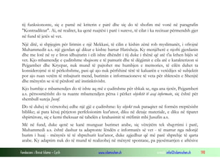 Fondacioni i Rinisë Islame — Cyrih www.islamischen.ch e-mail: info@islamischen.ch 198
tij funksiononte, siç e pamë në kriterin e parë dhe siç do të shofim më vonë në paragrafin
"Kontradiktat". Ai, në realitet, ka qenë ruajtësi i parë i sureve, të cilat i ka recituar përmendsh gjer
në fund të jetës së vet.
Një ditë, si shpjegim për lirimin e një Mekkasi, të cilin e kishin zënë rob myslimanët, i ofrojnë
Muhammedit a.s. një gjerdan që dikur e kishte bartur Hatixheja. Ky menjëherë e njofti gjerdanin
dhe me lotë në sy e liron idhujtarin i cili ishte dhëndri i tij duke i thënë që atë t'ia kthen bijës së
vet. Kjo mbamendje e çuditshme shqisore e të pamurit dhe të dëgjimit e cila atë e karakterizon si
Pejgamber dhe Kryepar, nuk mund të pajtohet me humbjen e memories, të cilën duhet ta
konsiderojmë si të përkohshme, pasi që ajo nuk përfshinë tërë të kaluarën e vetëdijes së subjektit
por ajo ruan vetëm të mbajturit mend, burimin e informacioneve të veta për shkresën e Shenjtë
dhe mënyrën se si të përdorë atë instinktivisht.
Kjo humbje e mbamendjes do të ishte aq më e çuditshme për shkak se, nga ana tjetër, Pejgamberi
a.s. përsosmërisht do ta ruante mbamendjen përsa i përket objektit të asaj informate, siç është për
shembull sureja Jusuf.
Do të duhej të vërtetohej edhe një gjë e çuditshme: ky objekt nuk paraqitet në formën rreptësisht
biblike; ai para kësaj përjeton perfeksionim kur'anor, diku në detaje materiale, e diku në tiparet
shpirtërore, siç e kemi theksuar në tabelën e krahasimit të rrëfimit mbi Jusufin a.s.
Më në fund, duke qenë se kanë munguar burimet arabe, siç vërejtëm tek shqyrtimi i parë,
Muhammedi a.s. është dashur ta adaptonte lëndën e informatës së vet - të marrur nga ndonjë
burim i huaj - mënyrës të të shprehurit kur'anor, duke zgjedhur që më parë shprehje të qarta
arabe. Ky adaptim nuk do të mund të realizohej në mënyrë spontane, pa pjesëmarrjen e aftësive
 