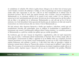 Fondacioni i Rinisë Islame — Cyrih www.islamischen.ch e-mail: info@islamischen.ch 199
të vetëdijshme të subjektit. Për shkak të gjitha këtyre shkaqeve do të ishim fort të hutuar para
rastit të humbjes së memories dhe ndërprerjes së vetëdijes, të cilat në psikologji nuk mund të shpjegohen,
madje edhe nëse supozojmë se një rast i tillë do të ishte kompatibil me të dhënat tjera të
fenomenit kur'anor. Më në fund, nga aspekti historik, nëse ai burim i huaj për informimin e
Muhammedit a.s. ka ekzistuar, atëherë ky ka mund të jetë vetëm verbal e jo me shkrim, në
mënyrë që të jetë i përshtatshëm për një ummi. Në këtë rast do të kishim punë me një lloj sufleri i
cili, pa dijen e tij, gjithnjë do ta informonte Muhammedin a.s. për çdo gjë që ka të bëj me
misionin e tij. I tërë absurditeti i këtij supozimi del sheshit para dy realiteteve, të cilat nuk mund të
kontestohen: me vlerën kur'anore dhe me vlerën e Unit të Muhammedit a.s.
Në këtë mënyrë, duke shqyrtuar hipotezën e lëndës nga aspektet e ndryshme, arrimë gjer tek
kundërthëniet historike dhe psikologjike. Jemi të obliguar të konkludojmë se ngjashmëritë e
konstatuara nuk mund t'i përshkruajmë ndikimit difuziv hebreo-krishter e as arsimimit personal
të Muhammedit a.s., qoftë me vetëdije (me qëllim) apo pa vetëdije (pa qëllim).
Ky konkluzio, gjer më tani i bazuar në shqyrtimin e ngjashmërive, edhe më tepër imponohet
nëse, nga ana tjetër, i vështrojmë cilësitë karakteristike të Kur'anit. Me të vërtetë, madje edhe në
kronologjinë e monoteizmit ku lidhja e ngjasimit të tij me Biblën është aq e fuqishme, Kur'ani
vërteton pavarësinë e vet me shumë veçori karakteristike, siç janë ato të cilat i kemi bashkuar në
tabelën krahasuese mbi rrëfimin e Jusufit a.s. I tillë është rasti edhe në epizodën e kalimit të
hebrenjve matanë detit të Kuq, ku "faraoni dhe ushtria e tij kanë qenë të gëlltitur", sipas Librit të
daljes. Por, ky pasus në versionin kur'anor është plotësuar me detaje të papritura madje edhe jo të
rëndomta, dmth. shpëtimi trupor i faraonit i cili me anë të mrekullisë i ikë prridhes. Pikërisht
 