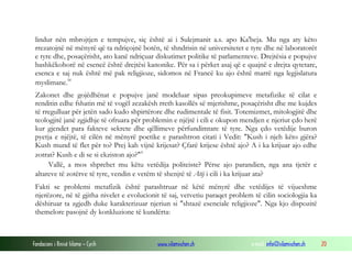 Fondacioni i Rinisë Islame — Cyrih www.islamischen.ch e-mail: info@islamischen.ch 20
lindur nën mbrojtjen e tempujve, siç është ai i Sulejmanit a.s. apo Ka'beja. Mu nga aty këto
rrezatojnë në mënyrë që ta ndriçojnë botën, të shndrisin në universitetet e tyre dhe në laboratorët
e tyre dhe, posaçërisht, ato kanë ndriçuar diskutimet politike të parlamenteve. Drejtësia e popujve
bashkëkohorë në esencë është drejtësi kanonike. Për sa i përket asaj që e quajnë e drejta qytetare,
esenca e saj nuk është më pak religjioze, sidomos në Francë ku ajo është marrë nga legjislatura
myslimane.iv
Zakonet dhe gojëdhënat e popujve janë modeluar sipas preokupimeve metafizike të cilat e
renditin edhe fshatin më të vogël zezakësh rreth kasollës së mjerishme, posaçërisht dhe me kujdes
të rregulluar për jetën sado kudo shpirtërore dhe rudimentale të fisit. Totemizmet, mitologjitë dhe
teologjitë janë zgjidhje të ofruara për problemin e njëjtë i cili e okupon mendjen e njeriut çdo herë
kur gjendet para fakteve sekrete dhe qëllimeve përfundimtare të tyre. Nga çdo vetëdije buron
pyetja e njëjtë, të cilën në mënyrë poetike e parashtron citati i Vedit: "Kush i njeh këto gjëra?
Kush mund të flet për to? Prej kah vijnë krijesat? Çfarë krijese është ajo? A i ka krijuar ajo edhe
zotrat? Kush e di se si ekziston ajo?"v
Vallë, a mos shprehet mu këtu vetëdija politeiste? Përse ajo parandien, nga ana tjetër e
altareve të zotërve të tyre, vendin e vetëm të shenjtë të Atij i cili i ka krijuar ata?
Fakti se problemi metafizik është parashtruar në këtë mënyrë dhe vetëdijes të vijueshme
njerëzore, në të gjitha nivelet e evolucionit të saj, vetvetiu paraqet problem të cilin sociologjia ka
dëshiruar ta zgjedh duke karakterizuar njeriun si "shtazë esenciale religjioze". Nga kjo dispozitë
themelore pasojnë dy konkluzione të kundërta:
 