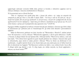 Fondacioni i Rinisë Islame — Cyrih www.islamischen.ch e-mail: info@islamischen.ch 200
egjiptologët sulmojnë versionin biblik duke pohuar se kronika e mbretërve egjiptian nuk ka
shënuar zhdukjen e faraonit, bashkëkohësit të Mojsijeut.
Të konstatojmë tani se ç'thotë Kur'ani:
"Dhe ne i kapërcyem beni izrailët përtej detit, e faraoni dhe ushtria e tij i ndoqi ata mizorisht dhe
armiqësisht pa pikë faji. Kurse ai, kur filloi të mbytet, klithi: - Unë besoj se nuk ka Zot tjetër pos Atij që i
besojnë beni izrailët, edhe unë jam nga myslimanët! A, tani (po beson), e më parë ishe i padëgjueshëm dhe ishe prej
ngatërrestarëve?! Sot do të shpëtojmë ty - trupin tënd, që të shërbesh si shembull për ata që vijnë pas teje. Por, me të
vërtetë shumica e njerëzve janë të pakujdesshëm ndaj argumenteve tona." (10,90-92)
Egzegjeza biblike megjithatë ka kërkuar vërtetim historik për zhdukjen e faraonit nga Libri i daljes
në dokumentet që i përkasin jetës së Amenhotepit IV, që është emër dinastik i personaliteteve
egjiptian.
Hilair de Berontoni, përkitazi me këtë, bazohet në "Memorialet e Mursil-it", njëfarë princit
hetit. Në memories e veta ky shkruan: "Mbretëresha egjiptiane, e cila ka qenë adhuruese e madhe
e Amonit, i'a dërgoi babait tim një lajmëtar dhe i shkruajti kështu: "Burri im ka vdekur, e unë nuk
kam djalë..." Por mbreti hetit sigurisht ka qenë skeptik përkitazi me vdekjen e faraonit duke qenë
se mbretëresha, sipas tekstit të njëjtë, përsëri i shkruan: "Përse ke thënë: ata dëshirojnë të më
mashtrojnë... të gjithë njerëzit thonë se ke shumë djem; pra ama njërin prej tyre të bëhet burri im
dhe të mbretërojë me Egjiptin." De Barentoni vazhdon me fjalët e veta: (mbreti hetit) i besoi dhe
i'a dërgoi njërin nga djemtë e vetë. Ai vdiq rrugës, me vdekje natyrale, siç thonë egjiptianët, i
mbytur, siç thonë hetitët."
xxxv
 