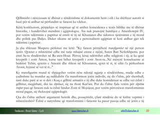 Fondacioni i Rinisë Islame — Cyrih www.islamischen.ch e-mail: info@islamischen.ch 201
Qëllimisht i nënvizuam të dhënat e rëndësishme të dokumentit hetit i cili i ka shërbyer autorit si
bazë për të ardhur në përfundim se faraoni ka vdekur.
Këtij konkluzioni, përpjekjes së inspiruar që të arrihet koincidenca e tezës biblike me të dhënat
historike, i kundërvihet mendimi i egjiptologve. Ata nuk pranojnë humbjen e Amenhotepit IV,
por vetëm ndërrimin e papritur të emrit të tij në Khuniaten dhe sidomos tjetërsimin e tij moral
dhe politik pas Daljes. Duket sikurse në jetën e personalitetit egjiptian të ketë ardhur gjer tek
ndërrimi i papritur.
Ja çka shkruan Maspero përkitazi me këtë: "Ky faraon përnjëherë transfigurohet në një person
tjetër. Qytetet e mbretërisë edhe më tutje mbajnë emrat e njëjtë, Suten Bati Neferkhperra. por
emri Sa-ra shndërrohet në Ra-aten-Hout. Përveç kësaj ndërrohet edhe religjioni i tij; ai ka qenë
kryeprift i zotit Amon, kurse tani bëhet kryeprift i zotit Aton-ra...Në mënyrë konsekuente ai
braktisë Tebin, qytetin e Amonit dhe shkon në Khoutaton, qytet të ri, të cilin i'a përkushton
Atonit, hyjnisë së vet të ri..."
Ky transfigurim mund të shpjegohet vetëm nëse ndonjë ngjarje e rëndësishme, madje edhe e
çuditshme ka mundur aq radikalisht t'ia transformon jetën indivdit, siç do t'ishte, për shembull,
rasti duke parë ai se si deti i Kuq e gëlltitë armatën e tij dhe duke konsideruar se edhe vet është i
gëlltitur, megjithatë, disi ka shpëtuar, siç na thotë Kur'ani. Por do t'ishte fjala vetëm për shpëtim
trupor pasi që faraoni nuk iu është bindur Zotit të Mojsijeut, por vetëm përvetëson transformimin
moral pagan, siç theksojnë egjiptologët.
Çka do t'ishte atëherë argumenti hetetik dhe, posaçërisht, çfarë rëndësie do të kishte veprimi i
mbretëreshës? Është e natyrshme që transformimi i faraonit ka pasur pasoja edhe në jetën e tij
 