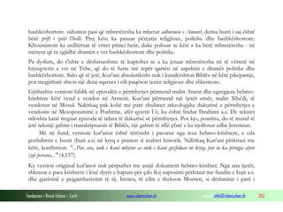 Fondacioni i Rinisë Islame — Cyrih www.islamischen.ch e-mail: info@islamischen.ch 202
bashkëshortore. sidomos pasi që mbretëresha ka mbetur adhuruese e Amonit, derisa burri i saj është
bërë prift i zotit Dielli. Prej këtu ka pasuar përçarja religjioze, politike dhe bashkëshortore:
Khouniatoni ka urdhëruar të vritet princi hetit, duke pohuar se këtë e ka bërë mbretëresha - në
mënyra që ta zgjidhë dramën e vet bashkëshortore dhe politike.
Pa dyshim, do t'ishte e dëshirueshme të kuptohet se a ka jetuar mbretëresha në të vërtetë në
kryeqytetin e vet në Tebe, që do të fuste më tepër qartësi në aspektin e dramës politike dhe
bashkëshortore. Sido që të jetë, Kur'ani absolutikisht nuk i kundërshton Biblës në këtë pikëpamje,
por megjithatë shton një detaj sqarues i cili paqëson tezën religjioze dhe shkencore.
Gjithashtu versioni biblik në epizodën e përmbytjes përmend malin Ararat dhe egzegjeza hebreo-
krishtere këtë vend e vendos në Armeni. Kur'ani përmend një tjetër emër, malin Xha'di, të
vendosur në Mosul. Ndërkaq pak kohë më parë zbulimet arkeologjike dukurinë e përmbytjes e
vendosin në Mesopotaminë e Poshtme, afër qytetit Ur, ku është lindur Ibrahimi a.s. Dy tekstet
ndoshta kanë treguar epizoda të ndara të dukurisë së përmbytjes. Por kjo, poashtu, do të mund të
jetë ndonjë gabim i transkriptuesit të Biblës, një gabim të tillë çfarë e ka njollosur edhe Jeremiun.
Më në fund, versioni kur'anor është tërësisht i pavarur nga teza hebreo-krishtere, e cila
gozhdimin e Isusit (Isait a.s) në kryq e pranon si realitet historik. Ndërkaq Kur'ani përkitazi me
këtë, konfirmon: "...Por, ata, nuk e kanë mbytur as nuk e kanë gozhduar në kryq, por iu ka përngja atyre
(një person)..." (4,157)
Ky version origjinal kur'anor nuk përputhet me asnjë dokument hebreo-krishter. Nga ana tjetër,
shkresat e para krishtere i lënë dyert e hapura për çdo lloj supozimi përkitazi me fundin e Isait a.s.
dhe gjatësinë e pejgamberizmit të tij. Ireneu, të cilin e thekson Monteti, si dëshmitar i parë i
 