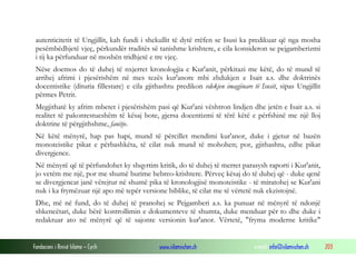 Fondacioni i Rinisë Islame — Cyrih www.islamischen.ch e-mail: info@islamischen.ch 203
autenticitetit të Ungjillit, kah fundi i shekullit të dytë rrëfen se Isusi ka predikuar që nga mosha
pesëmbëdhjetë vjeç, përkundër traditës së tanishme krishtere, e cila konsideron se pejgamberizmi
i tij ka përfunduar në moshën tridhjetë e tre vjeç.
Nëse doemos do të duhej të nxjerret kronologjia e Kur'anit, përkitazi me këtë, do të mund të
arrihej afrimi i pjesërishëm në mes tezës kur'anore mbi zhdukjen e Isait a.s. dhe doktrinës
docentistike (dituria fillestare) e cila gjithashtu predikon vdekjen imagjinare të Isusit, sipas Ungjillit
përmes Petrit.
Megjithatë ky afrim mbetet i pjesërishëm pasi që Kur'ani vështron lindjen dhe jetën e Isait a.s. si
realitet të pakontestueshëm të kësaj bote, gjersa docentizmi të tërë këtë e përfshinë me një lloj
doktrine të përgjithshme, fanitje.
Në këtë mënyrë, hap pas hapi, mund të përcillet mendimi kur'anor, duke i gjetur në bazën
monoteistike pikat e përbashkëta, të cilat nuk mund të mohohen; por, gjithashtu, edhe pikat
divergjence.
Në mënyrë që të përfundohet ky shqyrtim kritik, do të duhej të merret parasysh raporti i Kur'anit,
jo vetëm me një, por me shumë burime hebreo-krishtere. Përveç kësaj do të duhej që - duke qenë
se divergjencat janë vërejtur në shumë pika të kronologjisë monoteistike - të miratohej se Kur'ani
nuk i ka frymëzuar një apo më tepër versione biblike, të cilat me të vërtetë nuk ekzistojnë.
Dhe, më në fund, do të duhej të pranohej se Pejgamberi a.s. ka punuar në mënyrë të ndonjë
shkencëtari, duke bërë kontrollimin e dokumenteve të shumta, duke menduar për to dhe duke i
redaktuar ato në mënyrë që të sajonte versionin kur'anor. Vërtetë, "fryma moderne kritike"
 