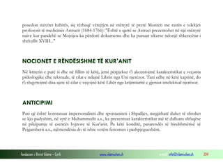 Fondacioni i Rinisë Islame — Cyrih www.islamischen.ch e-mail: info@islamischen.ch 204
posedon naivitet habitës, siç tërheqë vërejtjen në mënyrë të prerë Monteti me rastin e vdekjes
profesorit të medicinës Astrucit (1684-1766): "Është e qartë se Astruci prezentohet në një mënyrë
naive kur pandehë se Mojsijeu ka përdorë dokumente dhe ka punuar sikurse ndonjë shkencëtar i
shekullit XVIII..."
NOCIONET E RËNDËSISHME TË KUR'ANIT
Në kriterin e parë si dhe në fillim të këtij, jemi përpjekur t'i akcentojmë karakteristikat e veçanta
psikologjike dhe tekstuale, të cilat e ndajnë Librin nga Uni njerëzor. Tani edhe në këtë kaptinë, do
t'i shqyrtojmë disa ajete të cilat e veçojnë këtë Libër nga krijimtaritë e gjeniut intelektual njerëzor.
ANTICIPIMI
Pasi që është konstatuar impersonaliteti dhe spontaniteti i Shpalljes, megjithatë duhet të shtohet
se kjo padyshim, në sytë e Muhammedit a.s., ka prezentuar karakteristikat më të dalluara shfaqëse
në pikëpamje të esencës hyjnore të Kur'anit. Pa këtë konditë, pararendës të bindshmërisë së
Pejgamberit a.s., njëmendësia do të ishte vetëm fenomen i pashpjegueshëm.
 