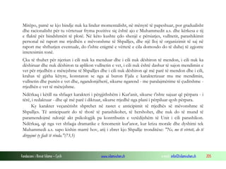 Fondacioni i Rinisë Islame — Cyrih www.islamischen.ch e-mail: info@islamischen.ch 205
Mirëpo, pamë se kjo bindje nuk ka lindur momentalisht, në mënyrë të papeshuar, por gradualisht
dhe racionalisht për tu vërtetuar fryma pozitive siç është ajo e Muhammedit a.s. dhe kërkesa e tij
e flaktë për bindshmëri të plotë. Në këto kushte çdo shenjë e përsiatjes, vullnetit, parashikimit
personal në raport me rrjedhën e mëvonshme të Shpalljes, dhe një lloj të organizimit të saj në
raport me shthurjen eventuale, do t'ishte enigmë e vërtetë e cila domosdo do të duhej të zgjonte
interesimin tonë.
Çka të thuhet për njeriun i cili nuk ka menduar dhe i cili nuk dëshiron të mendon, i cili nuk ka
dëshiruar dhe nuk dëshiron ta aplikon vullnetin e vet, i cili nuk është dashur të sajon mendimin e
vet për rrjedhën e mëtejshme të Shpalljes dhe i cili nuk dëshiron që më parë të mendon dhe i cili,
krahas të gjitha këtyre, konstaton se nga ai buron Fjala e karakterizuar mu me mendimin,
vullnetin dhe punën e vet dhe, ngandonjëherë, sikurse ngarend - me paralajmërime të çuditshme -
rrjedhën e vet të mëtejshme.
Ndërkaq i këtill na shfaqet karakteri i përgjithshëm i Kur'anit, sikurse t'ishte sajuar që përpara - i
tërë, i redaktuar - dhe që më parë i diktuar, sikurse rrjedhë nga plani i përpiluar qysh përpara.
Ky karakter veçanërisht shprehet në rastet e anticipimit të rrjedhës së mëvonshme të
Shpalljes. Të anticipuarit do të thotë të parashikohet, të hershohet, dhe nuk do të mund të
paramendojmë ndonjë akt psikologjik pa kontributin e vetëdijshëm të Unit i cili parashikon.
Ndërkaq, që nga vet shfaqja dramatike e fenomenit kur'anor, kur kriza morale dhe dyshimi tek
Muhammedi a.s. sapo kishin marrë hov, atij i zbret kjo Shpallje tronditëse: "Ne, me të vërtetë, do të
dërgojmë ty fjalë të rënda."(73,5)
 