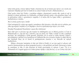 Fondacioni i Rinisë Islame — Cyrih www.islamischen.ch e-mail: info@islamischen.ch 206
Çfarë është pesha e këtyre fjalëve? Fjalët e Kur'anit kur do të kryhen pas njëzet e tre vitesh; kur
Lajmëtari i Shpalljes për herë të fundit do ta vulosë Vahjin në buzët e Muhammedit a.s.
Çfarë peshe është kjo? Pesha e mendimit religjioz, eksperiencës morale dhe zjarrit të një të
katërtës të mbarë njerëzimit sot. Gjithashtu, në planin historik, pesha e atij qytetërimi islam i cili
ka përfunduar ciklin e qytetërimeve empirike e të lashta dhe ka hapur ciklin e qytetërimeve
bashkëkohore e teknike.
Me të vërtetë, peshë tejet e rëndë!
Çfarë anticipimi! Jo vetëm nga aspekti i mendimeve dhe historisë e cila edhe më tej vazhdon, por
edhe nga aspekti i rrjedhës së vet Shpalljes e cila do të përfundon pas njëzet e tre vitesh.
Nëndija? Parandjenja? Parashikimi i sajuar dhe i dëshiruar?
Këto fjalë janë të privuara nga çdo kuptim ku ballafaqohen me të dhënat pozitive të Unit të
Muhammedit a.s., nga një anë, e sidomos, nga ana tjetër, me "fjalët e rënda" të cilat e përbëjnë
Kur'anin. Në anticipimin e këtill gjenerik, padyshim, do të mund të shifej thjeshtë vullneti i
pavetëdijshëm i ndonjë Uni të projektuar në ardhmëri dhe do të mund të thuhet se cilido filozof,
për shembull Niçe, do të mund të paralajmëronte sistemin e vet filozofik në mënyrë
madhështore.
Mirëpo, ekzistojnë anticipime të cilat, për shkak të lëndës së vet tejet qartë të caktuar, nuk
mund të paramendohen pa dituri paraprake pozitive e cila përfshinë atë lëndë. Ekzistojnë së paku
dy anticipime të tilla, të cilat drejtojnë në lëndë personalisht të caktuar. I pari: "Ne, ty (o
Muhammed) do t'i tregojmë ngjarjet më të bukura përmes shpalljes së këtij Kur'ani; e ti, me të vërtetë, këto nuk i
 