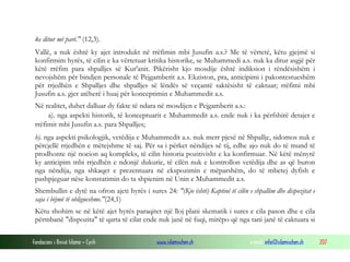 Fondacioni i Rinisë Islame — Cyrih www.islamischen.ch e-mail: info@islamischen.ch 207
ke ditur më parë." (12,3).
Vallë, a nuk është ky ajet introdukt në rrëfimin mbi Jusufin a.s.? Me të vërtetë, këtu gjejmë si
konfirmim hyrës, të cilin e ka vërtetuar kritika historike, se Muhammedi a.s. nuk ka ditur asgjë për
këtë rrëfim para shpalljes së Kur'anit. Pikërisht kjo mosdije është indiksion i rëndësishëm i
nevojshëm për bindjen personale të Pejgamberit a.s. Ekziston, pra, anticipimi i pakontestueshëm
për rrjedhën e Shpalljes dhe shpalljes së lëndës së veçantë saktësisht të caktuar; rrëfimi mbi
Jusufin a.s. gjer atëherë i huaj për konceptimin e Muhammedit a.s.
Në realitet, duhet dalluar dy fakte të ndara në mosdijen e Pejgamberit a.s.:
a). nga aspekti historik, të konceptuarit e Muhammedit a.s. ende nuk i ka përfshirë detajet e
rrëfimit mbi Jusufin a.s. para Shpalljes;
b). nga aspekti psikologjik, vetëdija e Muhammedit a.s. nuk merr pjesë në Shpallje, sidomos nuk e
përcjellë rrjedhën e mëtejshme të saj. Për sa i përket nëndijes së tij, edhe ajo nuk do të mund të
prodhonte një nocion aq kompleks, të cilin historia pozitivisht e ka konfirmuar. Në këtë mënyrë
ky anticipim mbi rrjedhën e ndonjë dukurie, të cilën nuk e kontrollon vetëdija dhe as që buron
nga nëndija, nga shkaqet e prezentuara në ekspozimin e mëparshëm, do të mbetej dyfish e
pashpjeguar nëse konstatimin do ta shpienim në Unin e Muhammedit a.s.
Shembullin e dytë na ofron ajeti hyrës i sures 24: "(Kjo është) Kaptinë të cilën e shpallim dhe dispozitat e
saja i bëjmë të obligueshme."(24,1)
Këtu shohim se në këtë ajet hyrës paraqitet një lloj plani skematik i sures e cila pason dhe e cila
përmbanë "dispozita" të qarta të cilat ende nuk janë në fuqi, mirëpo që nga tani janë të caktuara si
 