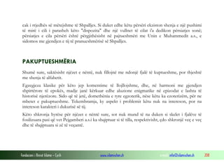 Fondacioni i Rinisë Islame — Cyrih www.islamischen.ch e-mail: info@islamischen.ch 208
cak i rrjedhës së mëtejshme të Shpalljes. Si duket edhe këtu përsëri ekziston shenja e një pushimi
të mirë i cili i parasheh këto "dispozita" dhe një vullnet të cilat i'a dedikon përsiatjes sonë;
përsiatjes e cila përsëri është përgjithësisht në pajtueshmëri me Unin e Muhammedit a.s., e
sidomos me gjendjen e tij të pranueshmërisë së Shpalljes.
PAKUPTUESHMËRIA
Shumë sure, saktësisht njëzet e nëntë, nuk fillojnë me ndonjë fjalë të kuptueshme, por thjeshtë
me shenja të alfabetit.
Egzegjeza klasike për këto jep komentime të llojllojshme, dhe, në harmoni me gjendjen
shpirtërore të epokës, madje janë kërkuar edhe aluzione enigmatike në epizodat e lashta të
historisë njerëzore. Sido që të jetë, domethënia e tyre egzoterik, nëse këtu ka ezoterizëm, për ne
mbetet e pakuptueshme. Tekembramja, ky aspekt i problemit këtu nuk na intereson, por na
intereson karakteri i dukurisë së tij.
Këto shkronja hyrëse për njëzet e nëntë sure, sot nuk mund të na duken si skelet i fjalëve të
fosilizuara pasi që vet Pejgamberi a.s.i ka shqiptuar si të tilla, respektivisht, çdo shkronjë veç e veç
dhe të shqiptuara si zë të veçantë.
 