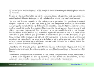 Fondacioni i Rinisë Islame — Cyrih www.islamischen.ch e-mail: info@islamischen.ch 21
a). a është njeriu "shtazë religjioze" në një mënyrë të lindur instinktive për shkak të prirjes natyrale
që posedon?
b). apo ai e ka fituar këtë cilësi me një lloj osmoze psikike e cila përfshinë tërë njerëzimin, pos
ndonjë ngjarjeje fillestare kulturore gjer tek e cila ka ardhur ndonjë grup njerëzish të caktuar?
Mu këto janë dy tezat esenciale, të cilat ballafaqohen në problemin që e parashtron fenomeni
religjioz. Kuptohet se do të ishte tejet naive që, për këtë antagonizëm filozofik, të vendoset me
ndonjë zgjidhje matematikore, siç dëshirojnë disa intelektual tanë, të shpërkëndyer me besimin
total në mundësitë teorike dhe praktike shkencore, duke harruar parimet themelore mu të asaj
shkence themelore. Ndërkaq, nuk duhet të harrohet se gjeometria euklidike, shkenca më rigoroze,
bazohet vetëm në një postulat, e jo në çfarëdo argumenti matematikor dhe se e njëjta situatë
është me të gjitha sintezat tjera gjeometrike të konsoliduara pas Euklidit. Sidoqoftë, ajo çka
kërkojmë nga cilido sistem, pasi që një herë është vuar parimi i tij themelor, është që të mbetet
rreptësisht në pajtueshmëri me veten e vetë, koherent në te gjitha pasojat e veta. Kjo është
mënyra e vetme shkencore që të vlerësohet vlera racionale dhe esenciale e ndonjë sistemi dhe
vlera e tij relative në raport me ndonjë tjetër.
Megjithatë, këto dy pyetje që tani i parashtruam si pasoja të fenomenit religjioz, nuk mund të
kundërshtojnë religjionin dhe shkencën edhe pse shpeshherë pandehin që të besojmë se është
kështu.
Shkenca nuk ka argumentuar të ekzistuarit e Zotit e as që këtë parimisht e pranon, ekzistencën e
Tij. Këtu bëhet shqyrtimi në mes dy besimeve, në mes deizmit dhe materializmit, në mes
religjionit, i cili si postulat e ka Zotin, dhe atij tjetrit, i cili si postulat e ka materien.
 