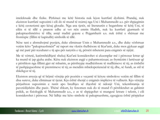 Fondacioni i Rinisë Islame — Cyrih www.islamischen.ch e-mail: info@islamischen.ch 211
intelektuale dhe fizike. Përkitazi me këtë historia nuk lejon kurrfarë dyshimi. Prandaj, nuk
ekziston kurrfarë supozimi i cili do të mund të nxirrej nga Uni i Muhammedit a.s. për shpjegimin
e këtij ezoterizmi apo kësaj glosalie. Nga ana tjetër, në literaturën e begatshme të këtij Uni, të
cilën si të tillë e pranon edhe ai vet nën emrin Hadith, nuk ka kurrfarë gjurmash të
pakuptueshmërive të tilla; asnjë traditë gojore e Pejgamberit a.s. nuk është e shënuar me
frontispic (fillim të kapitullit) simbolik të tillë.
Nëse tani e abstrahojmë pyetjen, duke eliminuar Unin e Muhammedit a.s., dhe duke vështruar
vetëm këto "pakuptueshmëri" në raport me vlerën thelbësore të Kur'anit, duke mos gjykuar asgjë
që më parë për rezultatet e tij apo për natyrën e tij, përsëri mbetemi para enigmës së njëjtë.
Me të vërtetë, katërmbëdhjetë shekuj Kur'ani konsiderohet si ekzemplar më i përsosur letrar që
ka mund të jap gjuha arabe. Këtu nuk ekziston asgjë e paharmonizuar; as frymëzim i lartësuar që
e përshkon nga fillimi gjer në mbarim, as përshtypje madhështore të mallkimeve të tij; as ëmbëlsi
të pashpjegueshme të premtimeve të tij; as mendim mbieksperiencial të tij; dhe, së fundi, as stil të
shkëlqyer të tij.
Ekziston arsyeja që të bëjmë vërejtje për pozitën e veçantë të këtyre simboleve vetëm në fillim të
disa sureve, duke eliminuar të tjerat. Kjo është shenjë e enigmës implicive të vullnetit. Kjo vërejtje
përjashton supozimin e rastit apo bredhjes së thjeshtë të ndonjë Uni, tekembramja të
pavetëdijshëm dhe pasiv. Thënë shkurt, ky fenomen nuk do të mund t'i përshkruhet as gabimit
psikik, as fiziologjik të Muhammedit a.s., e as të shpjegohet si mungesë letrare i tekstit, i cili
konsiderohet i përsosur. Në lidhje me këto simbole të pakuptueshme, egzegjeza është përpjekur
 