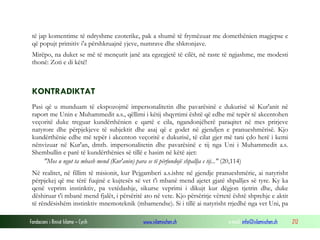 Fondacioni i Rinisë Islame — Cyrih www.islamischen.ch e-mail: info@islamischen.ch 212
të jap komentime të ndryshme ezoterike, pak a shumë të frymëzuar me domethënien magjepse e
që popujt primitiv i'a përshkruajnë yjeve, numrave dhe shkronjave.
Mirëpo, na duket se më të mençurit janë ata egzegjetë të cilët, në raste të ngjashme, me modesti
thonë: Zoti e di këtë!
KONTRADIKTAT
Pasi që u munduam të ekspozojmë impersonalitetin dhe pavarësinë e dukurisë së Kur'anit në
raport me Unin e Muhammedit a.s., qëllimi i këtij shqyrtimi është që edhe më tepër të akcentohen
veçoritë duke treguar kundërthënien e qartë e cila, ngandonjëherë paraqitet në mes prirjeve
natyrore dhe përpjekjeve të subjektit dhe asaj që e godet në gjendjen e pranueshmërisë. Kjo
kundërthënie edhe më tepër i akcenton veçoritë e dukurisë, të cilat gjer më tani çdo herë i kemi
nënvizuar në Kur'an, dmth. impersonalitetin dhe pavarësinë e tij nga Uni i Muhammedit a.s.
Shembullin e parë të kundërthënies së tillë e hasim në këtë ajet:
"Mos u ngut ta mbash mend (Kur'anin) para se të përfundojë shpallja e tij..." (20,114)
Në realitet, në fillim të misionit, kur Pejgamberi a.s.ishte në gjendje pranueshmërie, ai natyrisht
përpjekej që me tërë fuqinë e kujtesës së vet t'i mbanë mend ajetet gjatë shpalljes së tyre. Ky ka
qenë veprim instinktiv, pa vetëdashje, sikurse veprimi i dikujt kur dëgjon tjetrin dhe, duke
dëshiruar t'i mbanë mend fjalët, i përsëritë ato në vete. Kjo përsëritje vërtetë është shprehje e aktit
të rëndësishëm instinktiv mnemoteknik (mbamendse). Si i tillë ai natyrisht rrjedhë nga vet Uni, pa
 