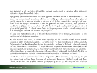 Fondacioni i Rinisë Islame — Cyrih www.islamischen.ch e-mail: info@islamischen.ch 213
marr parasysh se në çfarë niveli të vetëdijes gjendet; madje mund të paraqiten edhe fjalë pastër
subjektive, si për shembull në ëndërr.
Kjo gjendje pranueshmërie assesi nuk është gjendje ëndërrimi i Unit të Muhammedit a.s. i cili
aktin e vet mnemoteknik e realizon ndoshta pa vetëdije por edhe mekaniksht, ashtu që në atë
gjendje mbanë liri të caktuar, vetëdije të caktuar, si në sjelljen e vet fizike - pasi që rrinë ulur -
ashtu edhe në sjelljen intelektuale - pasi që përsëritë në vete. Ndërkaq, ajeti pikërisht e
kundërshton sjelljen e lirë të subjektit, i cili mbledh tërë fuqinë e vullnetit të vet, gjer në një kufi,
që me anë të përsëritjes t'i mbanë mend fjalët, të cilat paraqiten në nivelin e mendjes (kuptimit) së
tij të mallëngjyer, si duket, me jehonën e atyre fjalëve.
Me këtë ajeti pretendon që tek ai ta mbrapsë funksionimin e lirë të kujtesës, mekanizmi i së cilës
bazohet mu në përsëritjen e ndaluar.
Në këtë mënyrë ajeti kalon, jo vetëm përtej zgjedhjes së lirë - dëshirë kjo të cilën e shprehë
subjekti në aktin e vet mnemoteknik - por edhe përtej vet ligjit psikologjik të funksionimit dhe
"mbamendjes". Andaj, këtu duhet vërejtur kontradiktën e shënuar të dyfishtë - në mes fenomenit
kur'anor dhe Unit të Muhammedit a.s. Kjo kontradiktë e dyfishtë, me vullnetin e subjektit dhe me
ligjin e përgjithshëm të memories, në mënyrë të veçantë vërteton përsosmërinë e një fenomeni i
cili kështu shfaqet në planin absolut, pavarësisht nga faktorët psikologjik dhe kohorë. Me këtë kjo
kontradiktë energjikisht thekson karakterin absolut mbishqisor të fenomeni kur'anor.
Shembullin e dytë të kontradiktës na ofron jeta private e Muhammedit a.s. Ngjarjet nga kjo jetë,
siç e dimë, kanë shënuar hapat kryesore në legjislaturën kur'anore. Për këtë aspak nuk duhet
çuditur, sepse kemi parë se çfarë rëndësie pedagogjike posedon kjo ndërlidhje në mes ndodhive
 