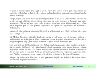 Fondacioni i Rinisë Islame — Cyrih www.islamischen.ch e-mail: info@islamischen.ch 214
në jetën e ndonjë njeriu dhe Ligjit të Zotit. Nëse disa kritikë çuditen për këtë, atëherë ata
padyshim përkujtohen se ligji të cilin e dikton qielli duhet të jetë sipas zakoneve të engjëjve dhe
zotërve në Olimp.
Mirëpo, Ligji i Zotit është dhënë për mesin njerëzor dhe ai nuk do të kishte kurrfarë rëndësie për
te nëse që nga pikënisja nuk do t'ishte i ilustruar me raste konkrete, të huazuara nga jeta e
përditshme. Pikërisht një nga rastet e tilla konkrete, marrë nga jeta e Muhammedit a.s., i ofron
rastin Shpalljes për t'i vuar parimet legjislative në raport me argumentin me ndihmën e
dëshmitarëve.
Ngjarja, të cilën duhet ta hulumtojnë biografët e Muhammedit a.s., është e shënuar nën emrin
"ifk" - intrigë.xxxvii
Në Medine hipokritët vijimisht kurdisnin intriga të ndryshme për të penguar misionin e
Muhammedit a.s. Çdo gjasë u ishte e volitshme për ta përgojuar, diskredituar atë dhe për ta
penguar veprimin e tij. Qysh atëherë Makiaveli ka pasur nxënës në mesin e tyre.
Sido që të jetë, një ditë bashkëshortja e re, Aisheja r.a., befas gjendet e ndarë nga karvani të cilit i
takonte shkalci (baldakini) i saj. Ndonjë nevojë për një moment e kishte larguar; karvani vazhdon
rrugën dhe tanimë bie nata. Ajo thërret pikëllueshëm, mendon se është e humbur në shkretëtirë
dhe aty e zë gjumi si endacake. Njëri nga përcjellësit, i cili i takonte praparojes, e gjenë atë dhe e
njeh. Ai zbret nga deveja e vet, e vendos në te nënën e besimtarëve dhe e arrinë karvanin.
Mirëpo, aty kishte edhe hipokritë, të cilët përhapnin shpifjet se Aisheja e ka luajtur rolin e
"bukuroshes në pyellin e dremitur".
 